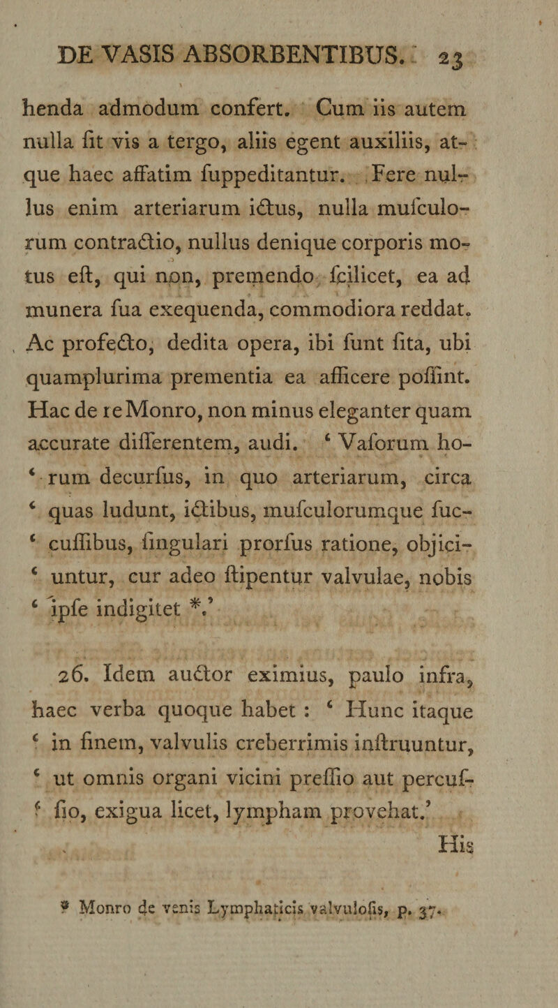 henda admodum confert. Cum iis autem nulla fit vis a tergo, aliis egent auxiliis, at¬ que haec affatim fuppeditantur. , Fere nul¬ lus enim arteriarum idus, nulla mufculo- rum contradio, nullus denique corporis mo- tus eft, qui npn, premendo fcUicet, ea ad munera fua exequenda, commodiora reddat. Ac profedio, dedita opera, ibi funt fita, ubi quamplurima prementia ea afficere poffint. Hac de reMonro, non minus eleganter quam accurate differentem, audi. ‘ Vaforum ho- * rum decurfus, in quo arteriarum, circa ‘ quas ludunt, idfibus, mufculorumque fuc- ‘ cuffibus, fmgulari prorfus ratione, objici- ‘ untur, cur adeo ftipentur valvulae, nobis ‘ ipfe indigitet 26. Idem audior eximius, paulo infra, haec verba quoque habet : ‘ Hunc itaque ‘ in finem, valvulis creberrimis inftruuntur, ^ ut omnis organi vicini preffio aut percuf- ^ fio, exigua licet, lympham provehat.’ His