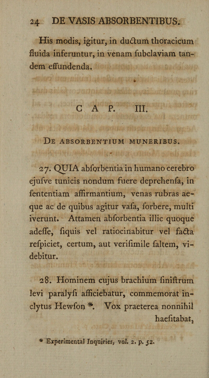 His modis, igitur, in duitum thoracicum fluida inferuntur, in venam fubclaviam tan¬ dem effundenda. GAP. III. De absorbentium muneribus. «r 27. QUIA abforbentia in humano cerebro ejufve tunicis nondum fuere deprehenfa, in fententiam affirmantium, venas rubras ae¬ que ac de quibus agitur vafa, forbere, multi iverunt. Attamen abforbentia illic quoque adeffe, fiquis vel ratiocinabitur vel fa(3:a refpiciet, certum, aut verifimile faltem, vi¬ debitur. 28. Hominem cujus brachium finiftrum levi paralyfi afficiebatur, commemorat in¬ clytus Hewfon Vox praeterea nonnihil haelitabat. * Experimental Inquiries, voJ. 2. p. 52.