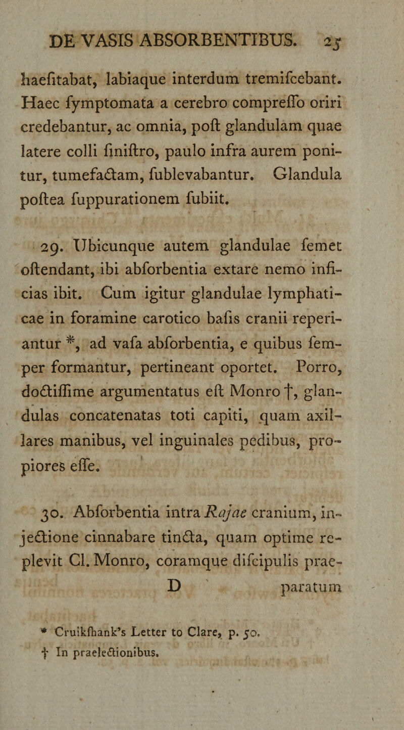 haefitabat, labiaque interdum tremifcebant. Haec fymptomata a cerebro compreflb oriri credebantur, ac omnia, poft glandulam quae latere colli fmiftro, paulo infra aurem poni¬ tur, tumefadam, fublevabantur. Glandula poftea fuppurationem fubiit. 29. Ubicunque autem glandulae femet oftendant, ibi abforbentia extare nemo infi¬ cias ibit. Cum igitur glandulae lymphati¬ cae in foramine carotico bafis cranii reperi- antur ad vafa abforbentia, e quibus fem- per formantur, pertineant oportet. Porro, dodtiflime argumentatus eft Monro f? glan¬ dulas concatenatas toti capiti, quam axil¬ lares manibus, vel inguinales pedibus, pro¬ piores effe. 30. Abforbentia intrsi Rqjae cranium, in- jediione cinnabare tinda, quam optime re¬ plevit Cl. Monro, coramque difcipulis prae- D paratum ♦ Cruikfbank^s Letter to Clare, p. 50. f In praeledionibus.