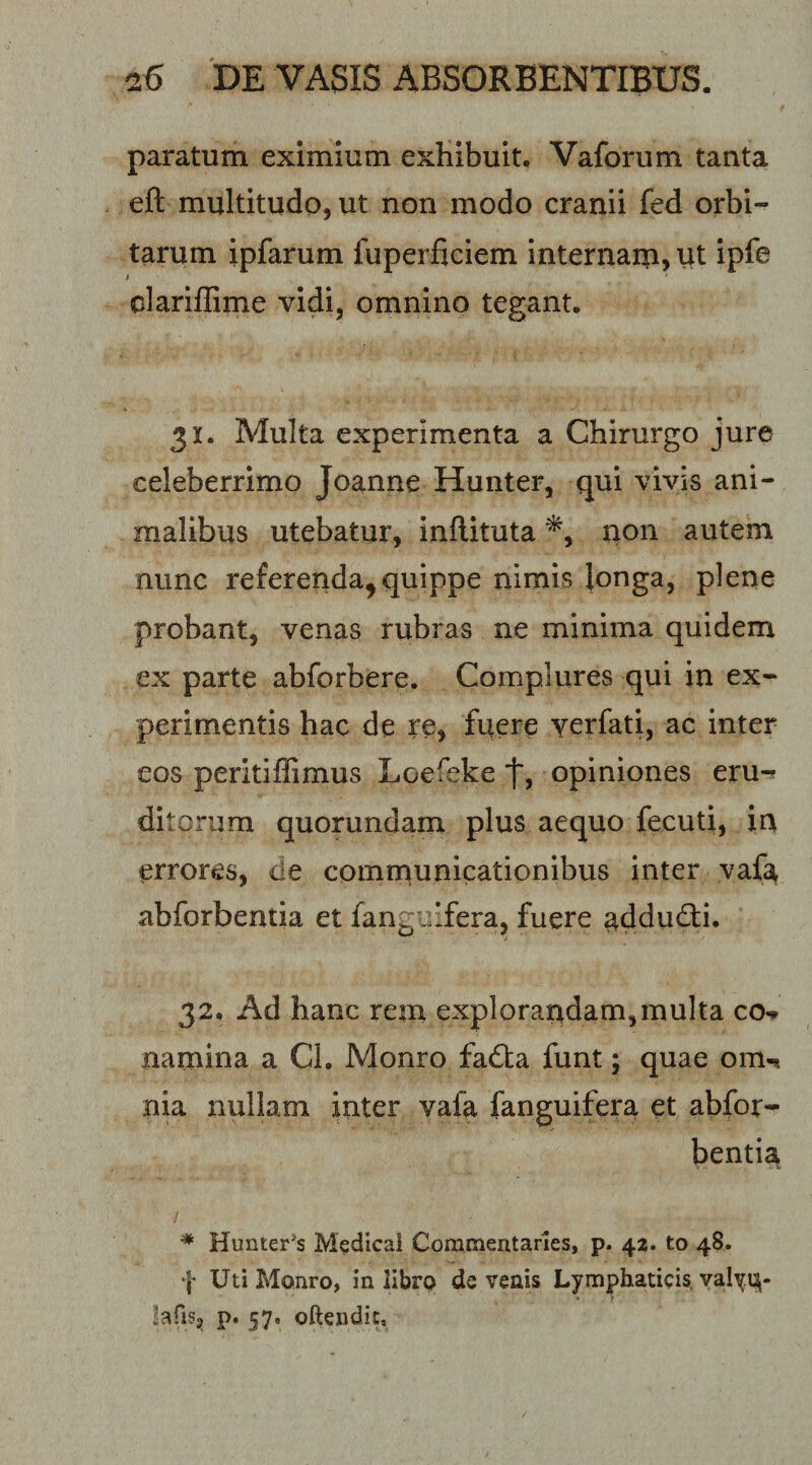 paratum eximium exhibuit, Vaforum tanta eft multitudo, ut non modo cranii fed orbi¬ tarum ipfarum fuperficiem internam, ut ipfe t clarillime vidi, omnino tegant. 31. Multa experimenta a Chirurgo jure celeberrimo Joanne Hunter, qui vivis ani¬ malibus utebatur, inftituta non autem nunc referenda^ quippe nimis Jonga, plene probant, venas rubras ne minima quidem ex parte abforbere. Complures qui in ex^ perimentis hac de re, fuere yerfati, ac inter eos peritiffimus Loefeke t, opiniones eru^ ditorum quorundam plus aequo fecuti, in errores, de communicationibus inter vafa abforbentia et fangclfera, fuere ^ddu&lt;^i. 32, Ad hanc rem explorandam,multa co^ namina a Cl. Monro fadta funt; quae om-« nia nullam inter vafa fanguifera et abfor¬ bentia / ^ Hunter’s Medicai Corameataries, p. 42. to 48. f Uti Monro, in librp de venis Lymphaticis, valy.in- ^afis, p. 57, oftendic.