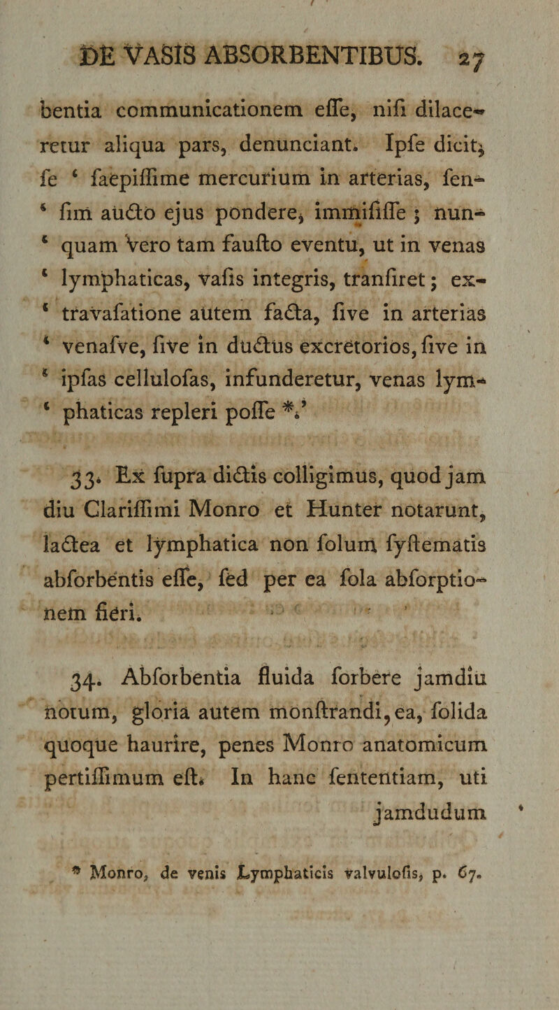 bentia communicationem efle, nifi dilace¬ retur aliqua pars, denunciant. Ipfe dicit^ fe ‘ faepiffime mercurium in arterias, fen- ‘ fini audo ejus pondere^ iminififle 5 nun- ‘ quam Vero tam faufto eventu, ut in venas ‘ lymphaticas, vafis integris, tranfiret; ex- * travafatione aUtem fada, five in arterias ‘ venafve, five In dudiis excretorios, five in * ipfas cellulofas, infunderetur, venas lym-^ ‘ phaticas repleri pofle ^4’ 33* Ex fupra didis colligimus, quod jam diu Clariffimi Monro et Hunter notarunt, ladea et lymphatica non foluni fyftematis abforbentis efle, fed per ea fola abforptio»- nem fierii • 34. Abforbentia fluida forbere jamdiu notum, gloria autem mbnftrandi^ea, folida quoque haurire, penes Monro anatomicum pertiffimum eft* In hanc fententiam, uti jamdudum