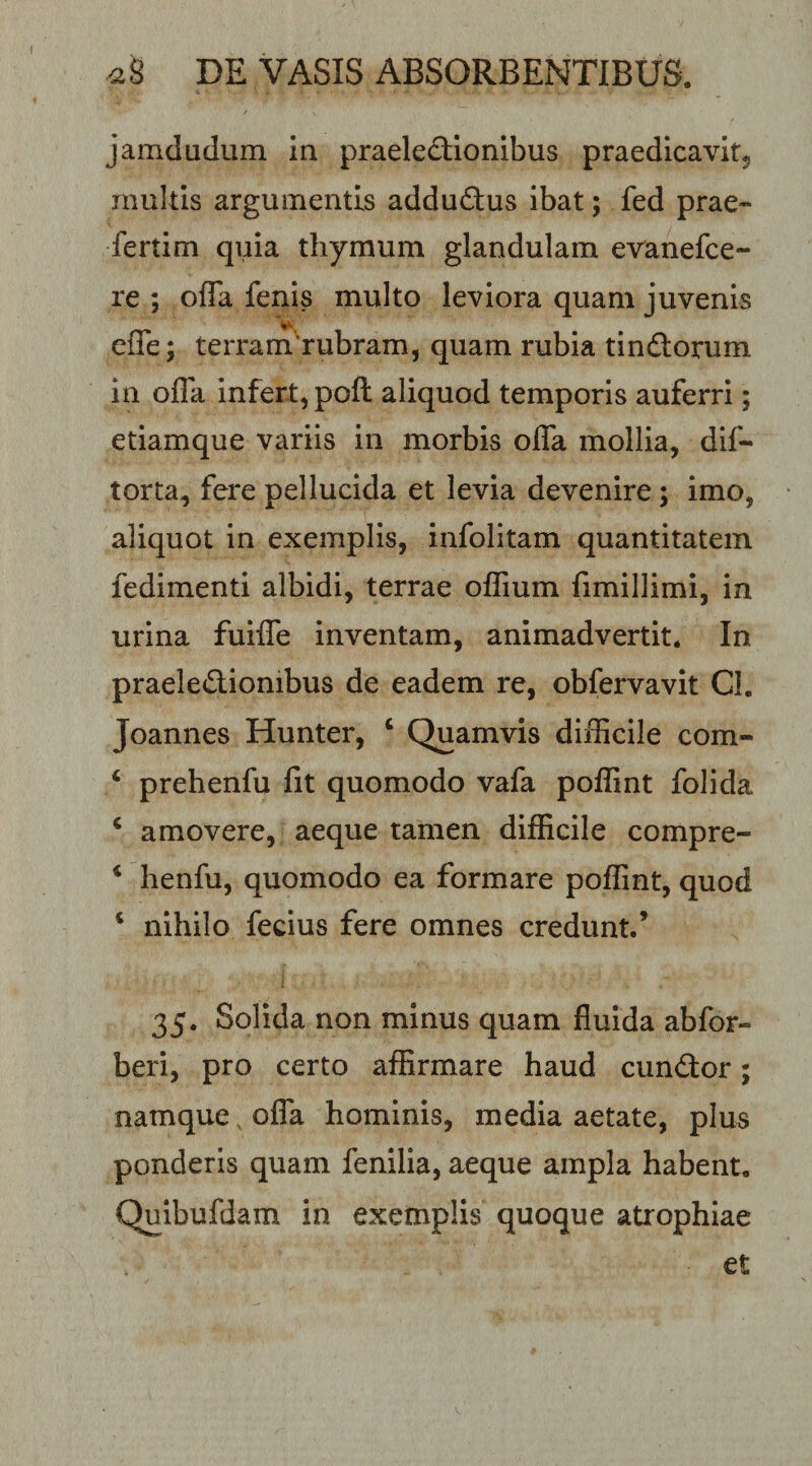 jamdudum in praelectionibus praedicavit^ multis argumentis adduCtus ibat; fed prae- fertim quia thymum glandulam evanefce- re ; ofTa fenis multo leviora quam juvenis cffe; terram'rubram, quam rubia tinCtorum in offa infert, poft aliquod temporis auferri; etiamque variis in morbis offa mollia, dif- torta, fere pellucida et levia devenire; imo, aliquot in exemplis, infolitam quantitatem fedimenti albidi, terrae offium fimillimi, in urina fuiffe inventam, animadvertit. In praelectionibus de eadem re, obfervavit Cl. Joannes Hunter, ‘ Quamvis difficile com- ‘ prehenfu fit quomodo vafa poffint folida ‘ amovere, aeque tamen difficile compre- ‘ henfu, quomodo ea formare poffint, quod ‘ nihilo fecius fere omnes credunt.’ 35. Solida non minus quam fluida abfor- beri, pro certo affirmare haud cunCtor; namque, offa hominis, media aetate, plus ponderis quam fenilia, aeque ampla habent. Quibufdam in exemplis quoque atrophiae et