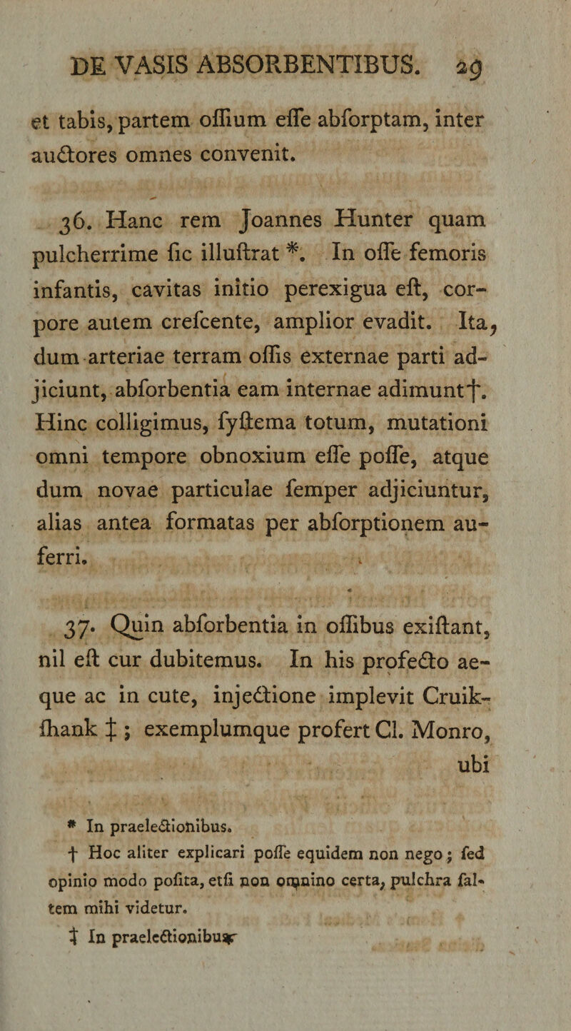 et tabis, partem offium efle abforptam, inter aiittores omnes convenit. 36. Hanc rem Joannes Hunter quam pulcherrime fic illuftrat In ofle femoris infantis, cavitas initio perexigua eft, cor¬ pore autem crefcente, amplior evadit. Ita^ dum arteriae terram offis externae parti ad¬ jiciunt, abforbentia eam internae adimunt'f. Hinc colligimus, fyliema totum, mutationi omni tempore obnoxium efle poITe, atque dum novae particulae femper adjiciuntur, alias antea formatas per abforptionem au¬ ferri. « 37- Quin abforbentia In offibus exiftant, nil efl: cur dubitemus. In his profedo ae¬ que ac in cute, injedlione implevit Cruik- ffiank X 5 exemplumque profert Cl. Monro, ubi • In praele^lloliibus. t Hoc aliter explicari pofle equidem non nego; fed opinio modo pofita, etfi non onjmino certa, pulchra faN tem mihi videtur. t In praelectionibus^