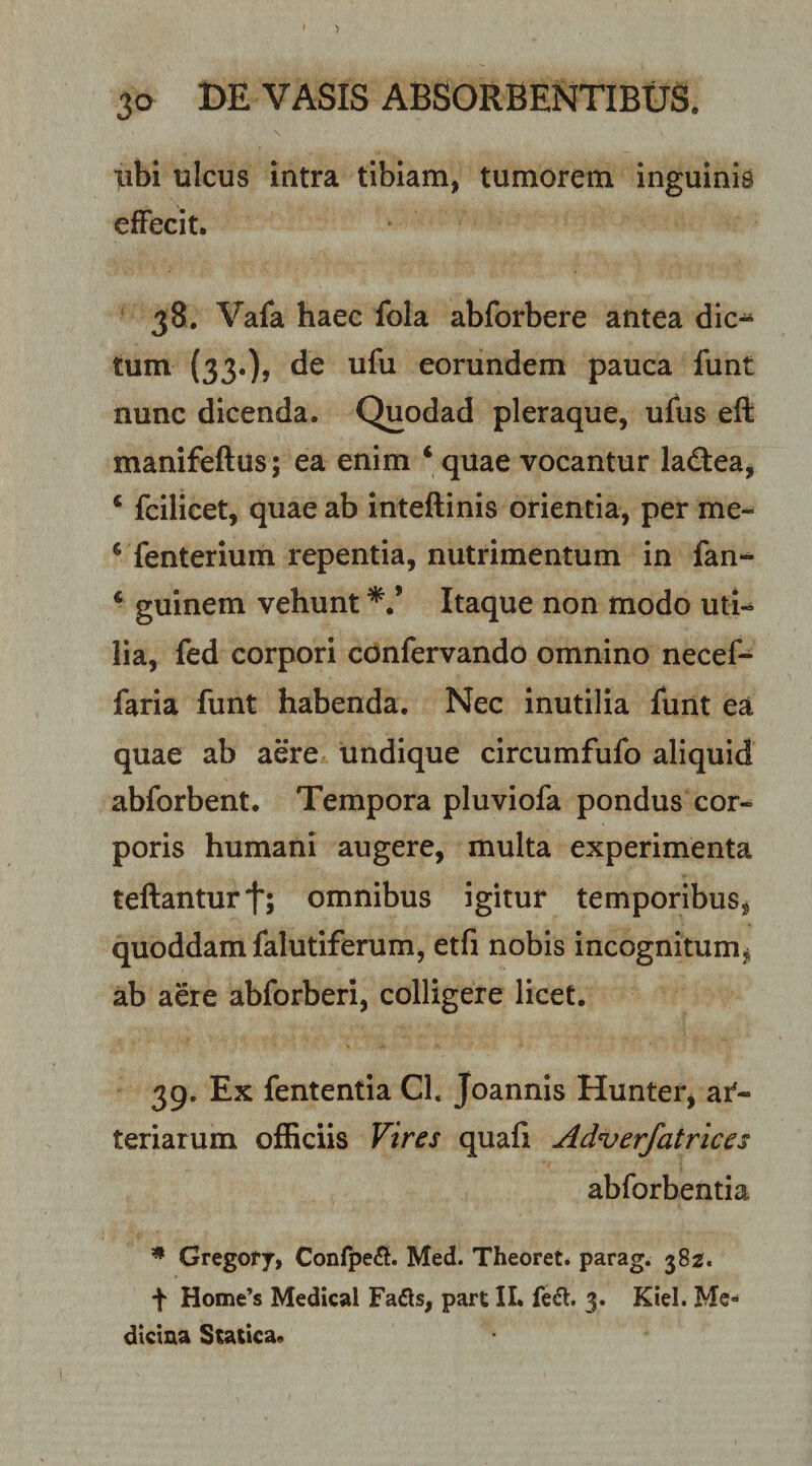 libi ulcus intra tibiam, tumorem inguinis effecit. 38. Vafa haec fola abforbere antea dic¬ tum (33«)&gt; eorundem pauca funt nunc dicenda. Quodad pleraque, ufus eft manifeftus; ea enim ‘ quae vocantur ladtea, ‘ fcilicet, quae ab inteftinis orientia, per me-* * fenterium repentia, nutrimentum in fan- ‘ guinem vehunt Itaque non modo uti¬ lia, fed corpori confervando omnino necef- faria funt habenda. Nec inutilia funt ea quae ab aere undique circumfufo aliquid abforbent. Tempora pluviofa pondus cor-* poris humani augere, multa experimenta teftanturt; omnibus igitur temporibus, quoddam falutiferum, etfi nobis incognitum, ab aere abforberi, colligere licet. 39. Ex fententia Cl. Joannis Hunter, ar¬ teriarum officiis Vires quafi Adverfatrices abforbentia * Gregofy, Confpe&lt;3. Med. Theoret. parag. 382. f Home’s Medical Fadls, part IL fe^, 3. Kiel. Me¬ dicina Statica.