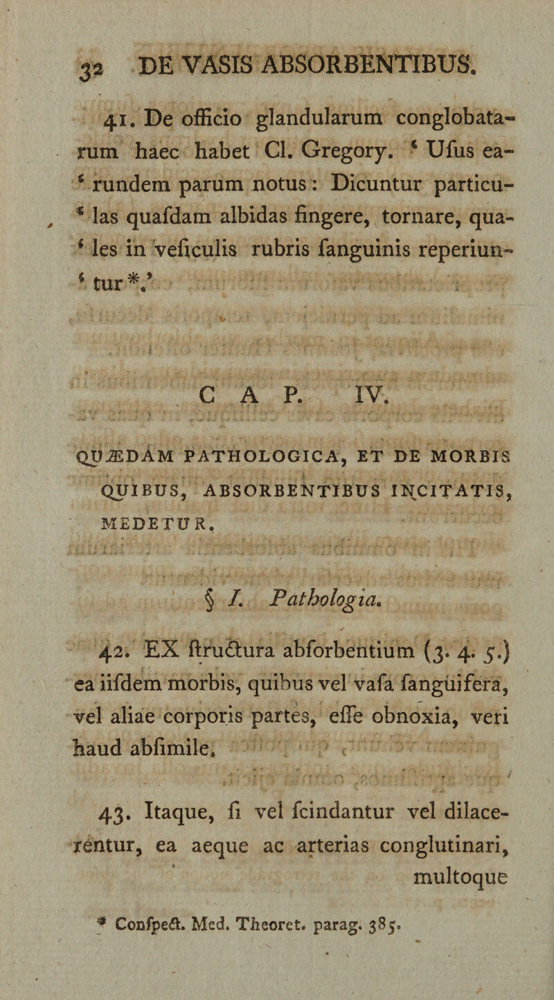 41. De ofEcio glandularum conglobata¬ rum haec habet CI. Gregory. ‘ Ufus ea- ^ rundem parum notus: Dicuntur particu- las quafdam albidas fingere, tornare, qua- * les in veficulis rubris fanguinis reperiun- * tur C A P. IV. qu^dAm pathologica, et de morbis QUIBUS, absorbentibus INCITATIS, MEDETUR. . • . i § /. Pathologia, ✓ 42. EX fl:ru£tura abforbentium (3. 4. 5.) ea iifdem morbis, quibus vel vafa fanguifera, vel aliae corporis partes, efle obnoxia, veri haud abfimile. 43. Itaque, fi vel fcindantur vel dilace¬ rentur, ea aeque ac arterias conglutinari, multoque * Coiifpe&lt;!I. Med. Theoret. parag. 385.