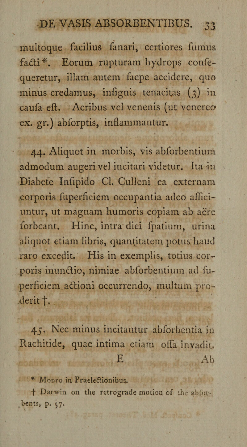 miiltoque facilius fanari, certiores fumus fadi*. Eorum rupturam hydrops confe- queretur, illam autem faepe accidere, quo minus credamus, infignis tenacitas (3) in caufa eft. Acribus vel venenis (ut venerea ex. gr.) abforptis, inflammantur. 44. Aliquot in morbis, vis abforbentium admodum augeri vel incitari videtur. Ita 4n Diabete Infipido Cl. Culleni ea externam corporis fuperficiem occupantia adeo affici¬ untur, ut magnam humoris copiam ab aere forbeant. Hinc, intra diei fpatium, urina aliquot etiam libris, quantitatem potus haud raro excedit. His in exemplis, totius cor¬ poris inundio, nimiae abforbentium ad fu¬ perficiem adlioai occurrendo, multum pro¬ derit t. 45. Nec minus incitantur abforbentia in Rachitide, quae intima etiam olfa invadit E Ab * Monro in Praelectionibus. t Darwin on the retrograde moiion of ihe abfov- bcnts, p. 37.