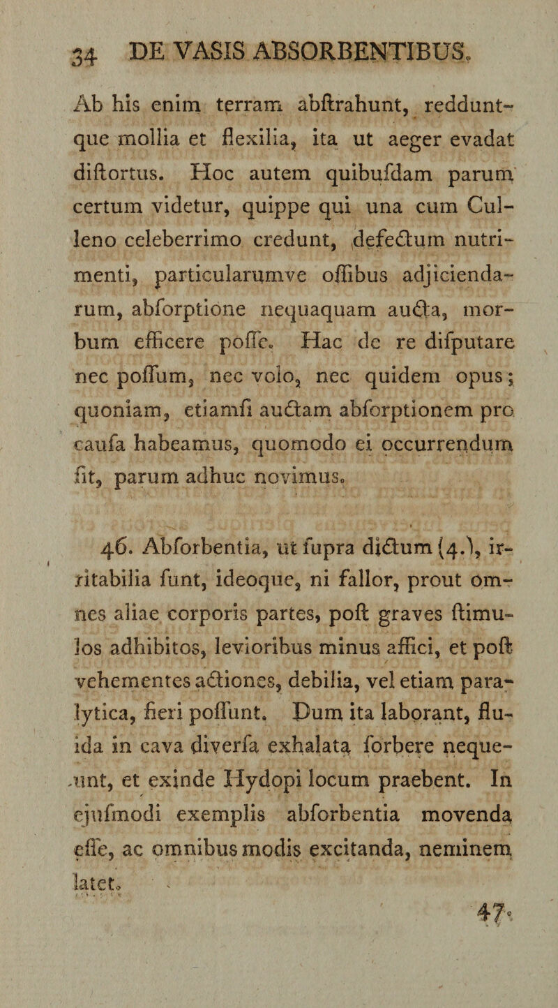 Ab his enim terram abftrahunt, reddunt- que mollia et flexilia, ita ut aeger evadat diftortus. Hoc autem quibufdam parum certum videtur, quippe qui una cum Cul- leno celeberrimo credunt, defedum nutri¬ menti, particularumve ofiibus adjicienda¬ rum, abforptione nequaquam au£la, mor¬ bum eflBcere pofTe. Hac de re difputare nec poflTum, nec volo, nec quidem opus; quoniam, etiamfl audiam abforptionem pro caufa habeamus, quomodo ei occurrendum fit, parum adhuc novimuso 46. Abforbentia, utfupra didi:um(4.\ ir¬ ritabilia funt, ideoqiie, ni fallor, prout om¬ nes aliae corporis partes, poft graves ftimu- los adhibitos, levioribus minus affici, et poft vehementes adiones, debilia, vel etiam para¬ lytica, fieri poffiint. Dum ita laborant, flu¬ ida in cava diverfa exhalata forbere neque- .unt, et exinde Hydopi locum praebent. In ejiifmodi exemplis abforbentia movenda efie, ac omnibus modis excitanda, neminem. lateto Q