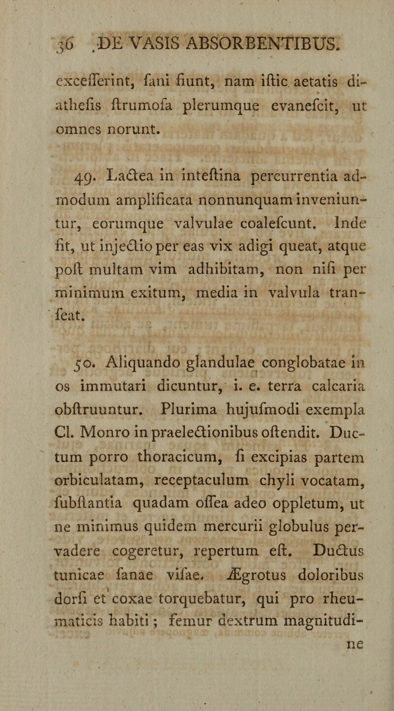 excefferint, fani fiunt, nam iftic aetatis di- atliefis ftrumofa plerumque evanefcit, ut omnes norunt. 49. Ladea in Inteftina percurrentia ad¬ modum amplificata nonnunquam inveniun¬ tur, eorumque valvulae coalefcunt. Inde fit, ut injedlioper eas vix adigi queat, atque poft multam vim adhibitam, non nifi per minimum exitum, media in valvula tran- feat. 50. Aliquando glandulae conglobatae iii os immutari dicuntur, i. e. terra calcaria obftruuntur. Plurima hujufmodi exempla Cl. Monro in praelectionibus oftendit. Duc¬ tum porro thoracicum, fi excipias partem orbiculatam, receptaculum chyli vocatam, fubflantia quadam oflea adeo oppletum, ut ne minimus quidem mercurii globulus per¬ vadere cogeretur, repertum eft. DuCtus tunicae fanae vifae. -Sgrotus doloribus dorfi et coxae torquebatur, qui pro rheu¬ maticis habiti; femur dextrum magnitudi¬ ne