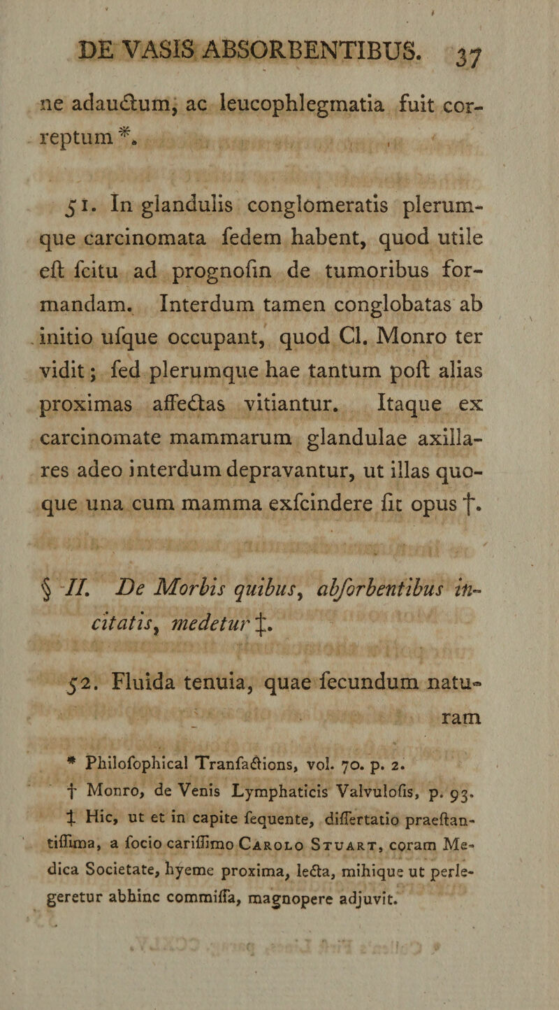 ne adauflum, ac leucophlegmatia fuit cor¬ reptum 51. In glandulis conglomeratis plerum¬ que carcinomata fedem habent, quod utile eft fcitu ad prognofin de tumoribus for¬ mandam. Interdum tamen conglobatas ab Initio ufque occupant, quod Cl. Monro ter vidit; fed plerumque hae tantum poft alias proximas affedas vitiantur. Itaque ex carcinomate mammarum glandulae axilla¬ res adeo interdum depravantur, ut illas quo¬ que una cum mamma exfcindere fit opus § IL De Morbis quibus^ abforbentibus in-- citatisy medetur 52. Fluida tenuia, quae fecundum natu« ram * Plillofophical Tranfa(^ions, vol. 70. p. 2. f Monro, de Venis Lymphaticis Valvulofis, p. 93, % Hic, ut et in capite fequente, diflertatio praeftan- tiflima, a focio cariffirao Carolo Stuart, coram Me¬ dica Societate, liyeme proxima, le&lt;aa, mihique ut perle¬ geretur abhinc commilTa, magnopere adjuvit.