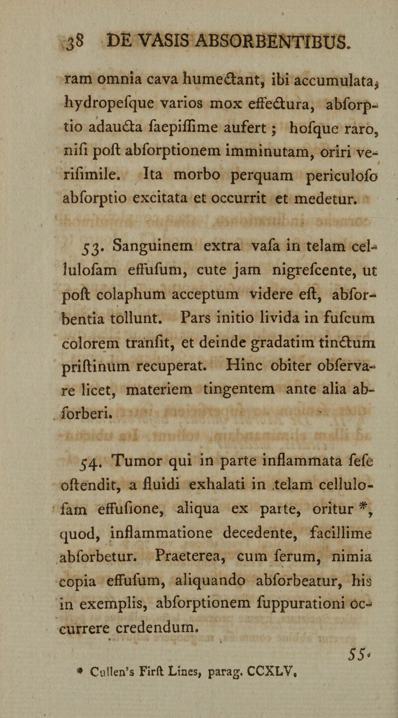 ram omnia cava humedant, ibi accumulata^ hydropefque varios mox efiedura, abforp- tio adauda faepillime aufert; hofque raro, nifi poft abforptionem imminutam, oriri ve- rifimile. Ita morbo perquam periculofo abforptio excitata et occurrit et medetur. 53. Sanguinem extra vafa in telam cel° lulofam efFufum, cute jam nigrefcente, ut poft colaphum acceptum videre eft, abfor- bentia tollunt. Pars Initio livida in fufcura colorem tranfit, et deinde gradatim tindum priftinum recuperat. Hinc obiter obferva- re licet, materiem tingentem ante alia ab- forberi. 54. Tumor qui in parte inflammata fefe oftendit, a fluidi exhalati in .telam cellulo- fam effufione, aliqua ex parte, oritur quod, inflammatione decedente, facillime abforbetur. Praeterea, cum ferum, nimia copia effufum, aliquando abforbeatur, his in exemplis, abforptionem fuppurationi Oc¬ currere credendum. « 55- * Cullen’s Firft Lines, parag, CCXLV,