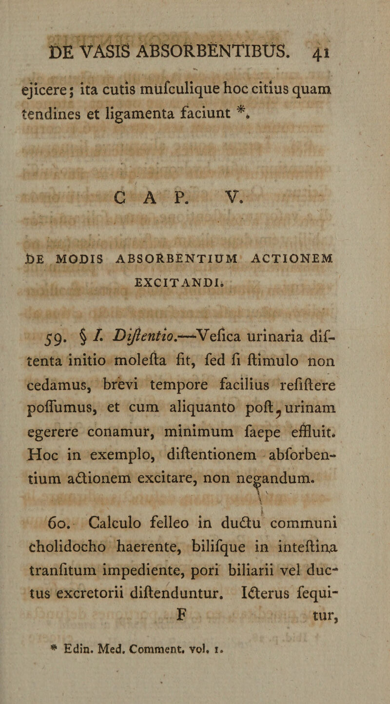 ejicere; ita cutis mufculique hoc citius quam tendines et ligamenta faciunt GAP. V. Jde modis absorbentium actionem EXCITANDIi 59. § /. Diftentior-^urinaria dif- tenta initio molefia fit, fed fi ftimulo non cedamus, brevi tempore facilius refiftere pofTumus, et cum aliquanto poft^ urinam egerere conamur, minimum faepe effluit. Hoc in exemplo, diftentionem abforben- tium adionem excitare, non negandum. \ 60. Calculo felleo in dudu communi cholidocho haerente, bilifque in inteflina tranfitum impediente, pori biliarii vel duc¬ tus excretorii diftenduntur. Iderus fequi- F tur. ^ Edin. Med. Comment. vol. i.