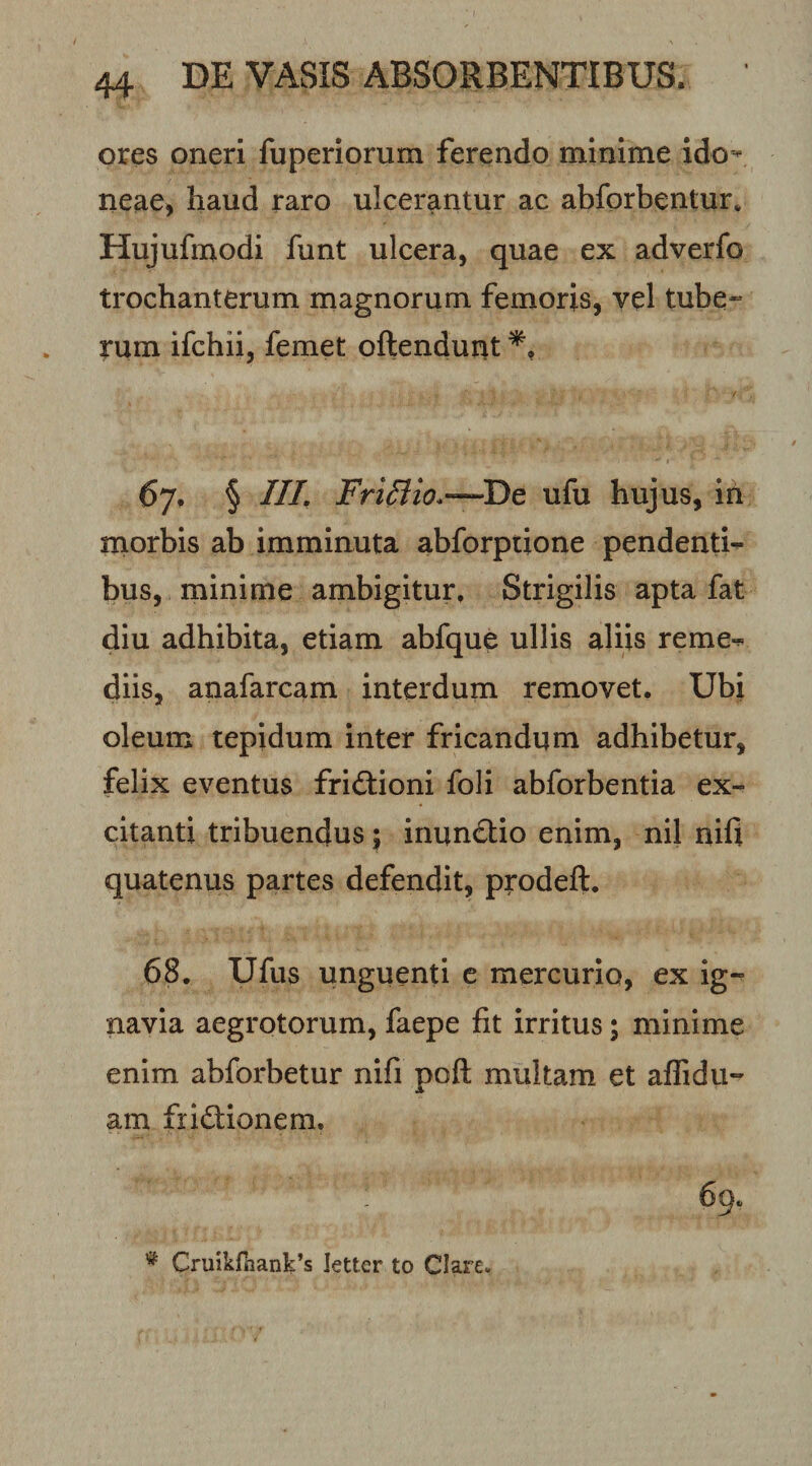 ores oneri fuperiorum ferendo minime ido-^ neae, haud raro ulcerantur ac abforbentur. Hujufmodi funt ulcera, quae ex adverfo trochanterum magnorum femoris, vel tube¬ rum ifchii, femet oftendunt 67. § ///. ufu hujus, in rnorbis ab imminuta abforptione pendenti¬ bus, minime ambigitur. Strigilis apta fat diu adhibita, etiam abfque ullis aliis reme¬ diis, anafarcam interdum removet. Ubi oleum tepidum inter fricandum adhibetur, felix eventus friftioni foli abforbentia ex¬ citanti tribuendus; inun6tio enim, nil nili quatenus partes defendit, prodeft. 68. Ufus unguenti e mercurio, ex ig¬ navia aegrotorum, faepe fit irritus; minime enim abforbetur nifi poft multam et affidu- am fridlionem. 69.