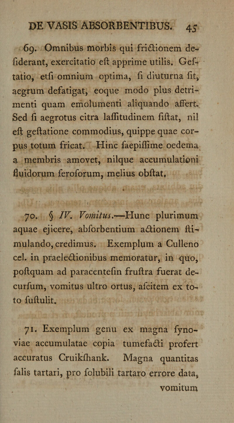 69. Omnibus morbis qui friftionem de- fiderant, exercitatio eft apprime utilis. Gef- tatio, etfi omnium optima, fi diuturna fit, aegrum defatigat, eoque modo plus detri¬ menti quam emolumenti aliquando affert. Sed fi aegrotus citra laffitudinem fiftat, nil eft geftatione commodiuSj quippe quae cor¬ pus totum fricat. Hinc faepiflime oedema a membris amovet, nilque accumulationi fluidorum feroforum, melius obftat. 70. § IV. Vomitus.^—Hunc plurimuin aquae ejicere, abforberitium a&lt;3:ionem mulando, credimus. Exemplum a Culleno cel. in praeleftionibus memoratur, in quo, poftquam ad paracentefin fruftra fuerat de- curfum, vomitus ultro ortus, afcitem ex to¬ to fuftulit, 71. Exemplum genu ex magna fyno- viae accumulatae copia tumefadti profert accuratus Cruikfliank. Magna quantitas falis tartari, pro folubili tartaro errore data, vomitum