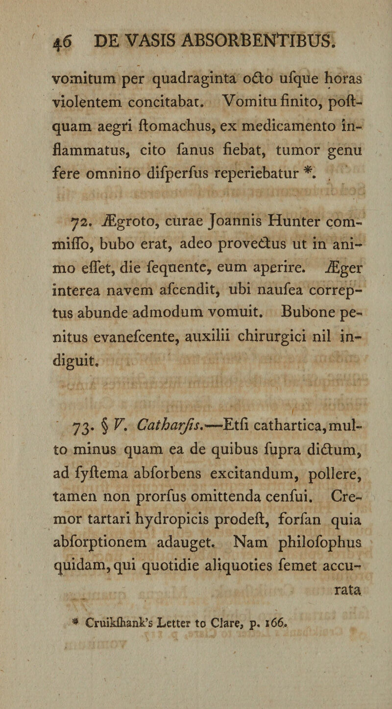 vomitum per quadraginta o6lo ufque horas violentem concitabat. Vomitu finito, poft- quam aegri fl:omachus, ex medicamento in¬ flammatus, cito fanus fiebat, tumor genu fere omnino difperfus reperiebatur 72. -dSgroto, curae Joannis Hunter com- miiTo, bubo erat, adeo provedus ut in ani¬ mo eflfet, die fequentc, eum aperire, ^ger interea navem afcendit, ubi naufea correp¬ tus abunde admodum vomuit. Bubone pe¬ nitus evanefcente, auxilii chirurgici nil in¬ diguit, I 73. § F. Catha7jis,—¥x^i cathartica,mul¬ to minus quam ea de quibus fiipra didum, ad fyftema abforbens excitandum, pollere, tamen non prorfus omittenda cenfui. Cre¬ mor tartari hydropicis prodeft, forfan quia abforptionem adauget. Nam philofophua quidam, qui quotidie aliquoties femet accu¬ rata