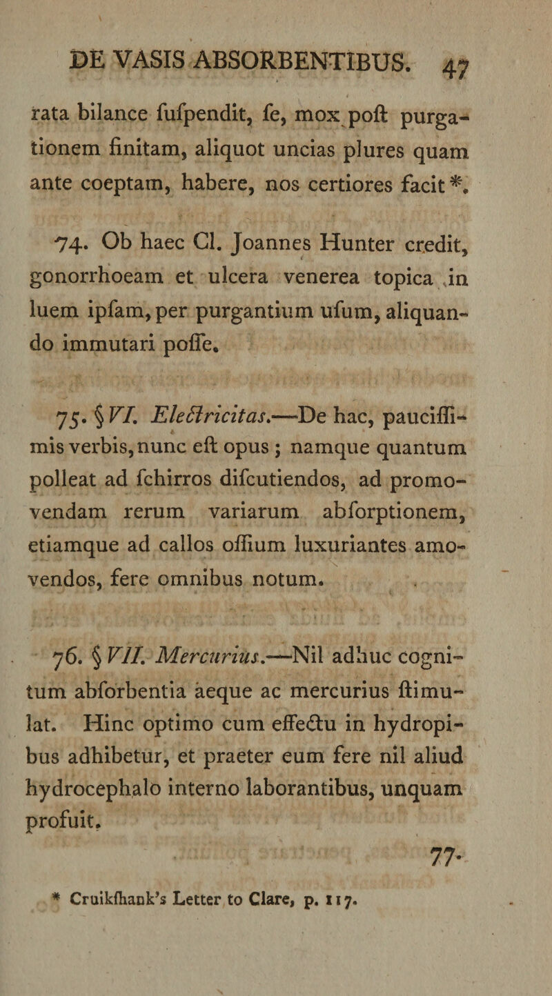 rata bllance fufpendit, fe, mox poft purga¬ tionem finitam, aliquot uncias plures quam ante coeptam, habere, nos certiores facit 74. Ob haec Gl. Joannes Hunter credit, gonorrhoeam et ulcera venerea topica in luem ipfam,per purgantium ufum, aliquan¬ do immutari pofle. 75. § VI, EleSiricitas,—De hac, paucifli- mis verbis, nunc eft opus ; namque quantum polleat ad fchirros difcutiendos, ad promo¬ vendam rerum variarum abforptionem, etiamque ad callos offium luxuriantes amo¬ vendos, fere omnibus notum. 76. § VII, Mercurius.,—Nil adhuc cogni¬ tum abforbentia aeque ac mercurius ftimu- lat. Hinc optimo cum efFeftu in hydropi¬ bus adhibetur, et praeter eum fere nil aliud hydrocephalo interno laborantibus, unquam profuit. 77-