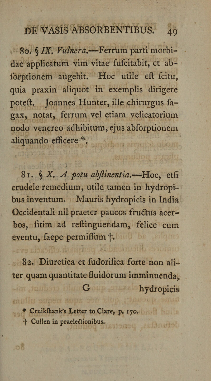 80. § IX. Vulnera.—Ferrbm parti morbi¬ dae applicatum vim vitae fufcitabit, et ab- forptionem augebit. Hoc utile eft fcitu, quia praxin aliquot in exemplis dirigere poteft. Joannes Hunter, ille chirurgus fa- gax, notat, ferrum vel etiam yeficatorium nodo venereo adhibitum, ejus abforptionem aliquando efficere 81. ^ X. A potu abjlinentia.—Hoc, etfi crudele remedium, utile tamen in hydropi¬ bus inventum, Mauris hydropicis in India Occidentali nil praeter paucos frudus acer¬ bos, fitim ad reftinguendam, felice cum eventu, faepe permiffum f* 82. Diuretica et fudorifica forte non ali¬ ter quam quantitate fluidorum imminuenda, G hydropicis ♦ Cruikfhank^s Letter to Clare, p, 170. i* Cullen in praele(aionibus.