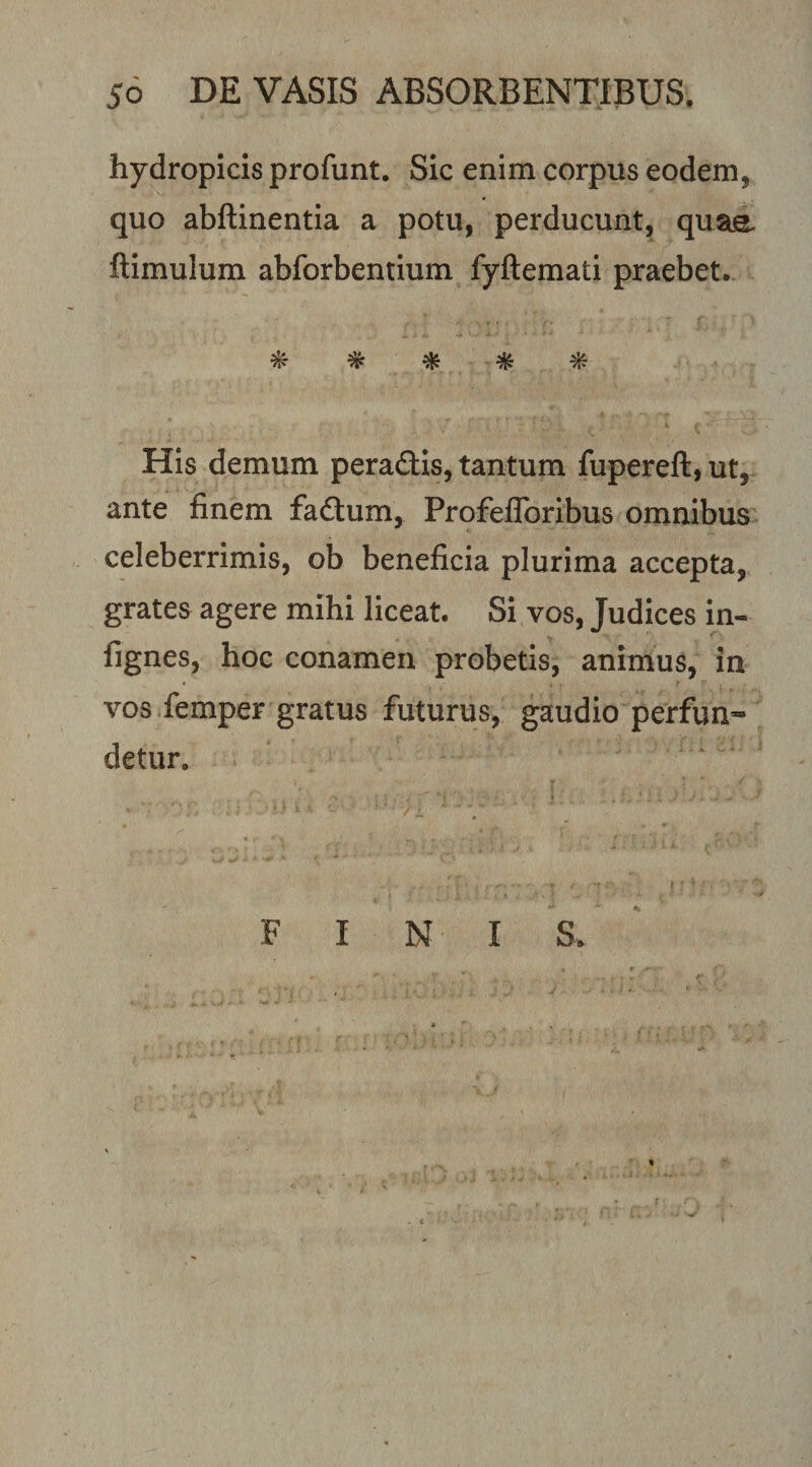 hydropicis profunt. Sic enim corpus eodem, quo abftinentla a potu, perducunt, quae ftimulum abforbentium fyftemati praebet. ^ ^ ^ His demum peradlls, tantum fupereft, ut, ante finem fadtum, ProfefToribus omnibus celeberrimis, ob beneficia plurima accepta, grates agere mihi liceat. Si vos, Judices in- fignes, hoc conamen probetis, animus, in vos femper gratus futurus, gaudio perfun¬ detur. FINI S.