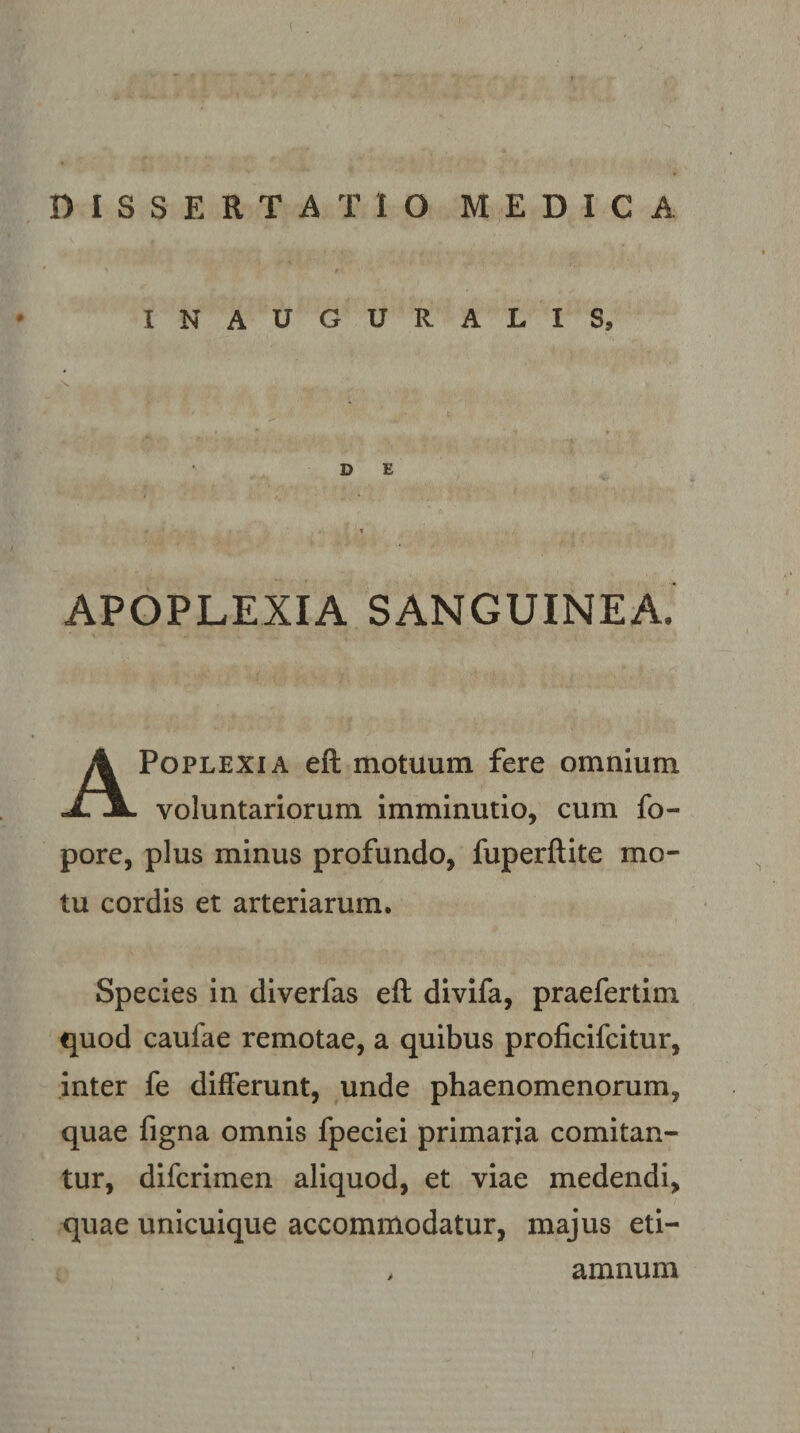 IN AUGURALIS, ’ ' . • t. DE % APOPLEXIA SANGUINEA. APoplexia eft motuum fere omnium voluntariorum imminutio, cum fo- pore, plus minus profundo, fuperftite mo¬ tu cordis et arteriarum. Species in diverfas eft divifa, praefertim quod caufae remotae, a quibus proficifcitur, inter fe differunt, unde phaenomenorum, quae figna omnis fpeciei primaria comitan¬ tur, difcrimen aliquod, et viae medendi, quae unicuique accommodatur, majus eti— amnum