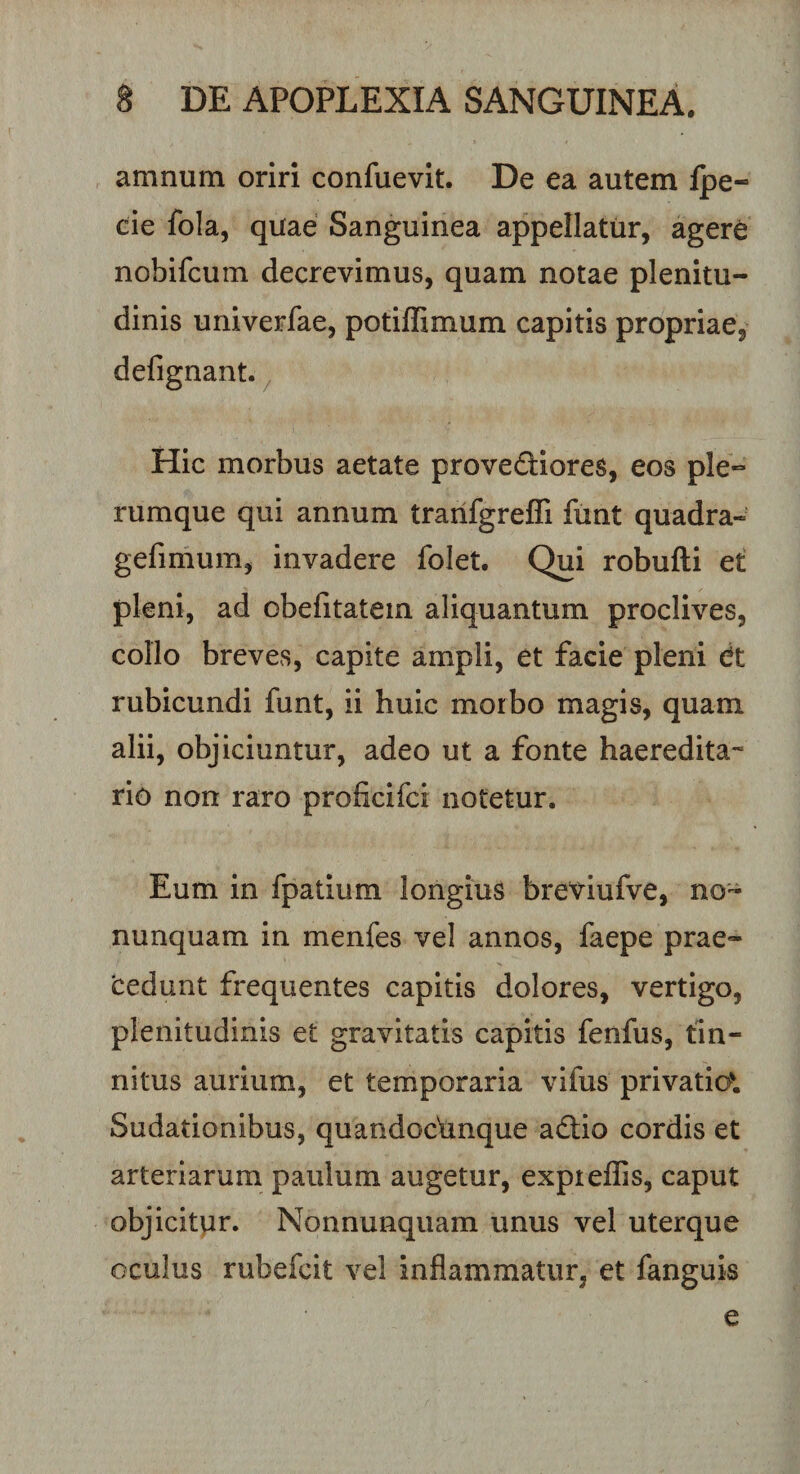 amnum oriri confuevit. De ea autem {pe- cie fola, quae Sanguinea appellatur, agere nobifcum decrevimus, quam notae plenitu¬ dinis univerfae, potiffimum capitis propriae, defignant. Hic morbus aetate prove&amp;iores, eos ple¬ rumque qui annum tranfgrefli funt quadra- gefimum, invadere folet. Qui robufti et pleni, ad obefitatein aliquantum proclives, collo breves, capite ampli, et facie pleni dt rubicundi funt, ii huic moibo magis, quam alii, objiciuntur, adeo ut a fonte haeredita- rio non raro proficifci notetur. Eum in fpatium longius breviufve, no- nunquam in menfes vel annos, faepe prae¬ cedunt frequentes capitis dolores, vertigo, plenitudinis et gravitatis capitis fenfus, tin¬ nitus aurium, et temporaria vifus privatio* Sudationibus, quandocVmque adtio cordis et arteriarum paulum augetur, expteffis, caput objicitur. Nonnunquam unus vel uterque oculus rubefcit vel inflammatur, et fanguis e