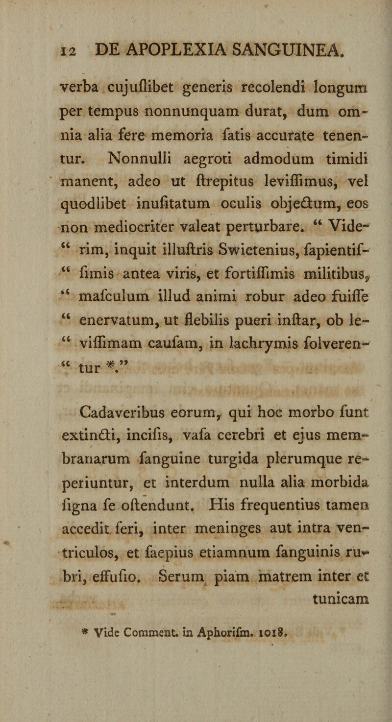 verba cujuflibet generis recolendi longum per tempus nonnunquam durat, dum om¬ nia alia fere memoria fatis accurate tenen¬ tur. Nonnulli aegrori admodum timidi manent, adeo ut ftrepitus leviffimus, vel quodlibet inufitatum oculis obje&amp;um, eos non mediocriter valeat perturbare. “ Vide- “ rim, inquit illuftris Swietenius, fapientif- “ fimis antea viris, et fortiffimis militibus, ‘s mafculum illud animi robur adeo fuifle “ enervatum, ut flebilis pueri inftar, ob le- u viffimam caufam, in lachrymis folveren- u tur Cadaveribus eorum, qui hoc morbo funt extin£ri, incifis, vafa cerebri et ejus mem¬ branarum fanguine turgida plerumque re- periuntur, et interdum nulla alia morbida figna fe oftendunt. His frequentius tamen accedit feri, inter meninges aut intra ven¬ triculos, et faepius etiamnum fanguinis ru*» bri, effufio. Serum piam matrem inter et tunicam * Vide Commeat, in Aphorifm. ioiS.