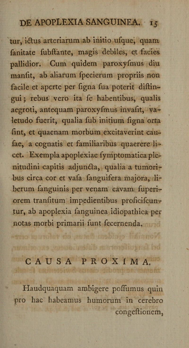 tur, iftus arteriarum ab initio ufque, quam fanitate fubftante, magis debiles, et facies pallidior. Cum quidem paroxyfhnus diu manfit, ab aliarum fpecierum propriis non facile et aperte per figna fua poterit diftin- gui; rebus vero ita fe habentibus, qualis aegroti, antequam paroxyfmus invafit, va*^ ietudo fuerit, qualia fub initium figna orta fint, et quaenam morbum excitaverint cau- fae, a cognatis er familiaribus quaerere li~ cet. Exempla apoplexiae fyniptomatica ple^ nitudini capitis adjunda, qualia a tumori¬ bus circa cor et vafa fanguifera majora, li¬ berum fanguinis per venam cavam fuperi» orem tranfitum impedientibus proficifcun? tur, ab apoplexia fanguinea idiopathica per notas morbi primarii funt fecernenda. CAUSA PROXIMA. Haudquaquam ambigere poffumus quin pro hac habeamus humorum in cerebro congeflionems