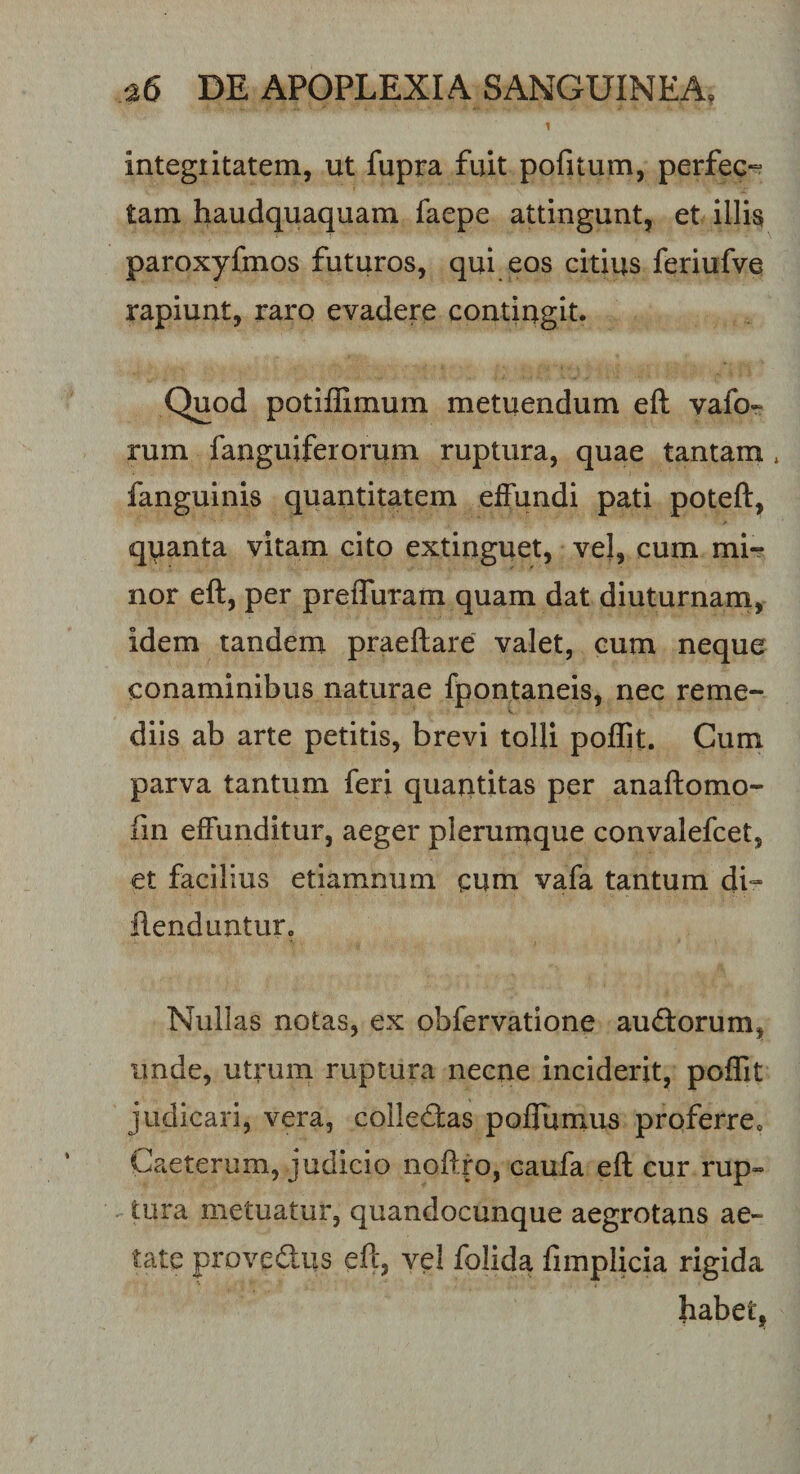 i integiitatem, ut fupra fuit pofitum, perfec¬ tam haudquaquam faepe attingunt, et illis paroxyfmos futuros, qui eos citius feriufve rapiunt, raro evadere contingit. Quod potiffimum metuendum eft vafo- rum fanguiferorum ruptura, quae tantam * fanguinis quantitatem effundi pati poteft, quanta vitam cito extinguet, vel, cum mi¬ nor eft, per preiTuram quam dat diuturnam, idem tandem praeftare valet, eum neque conaminibus naturae fpontaneis, nec reme¬ diis ab arte petitis, brevi tolli poffit. Cum parva tantum feri quantitas per anaftomo- fin effunditur, aeger plerumque convalefcet, et facilius etiamnum cum vafa tantum di~ ftenduntur. Nullas notas, ex obfervatione audorum* unde, utrum ruptura necne inciderit, poffit judicari, vera, colledas poffumus prqferre0 Caeterum, judicio noft.ro, caufa eft cur rup¬ tura metuatur, quandocunque aegrotans ae¬ tate provedus eft, vel folida fimplicia rigida habet.