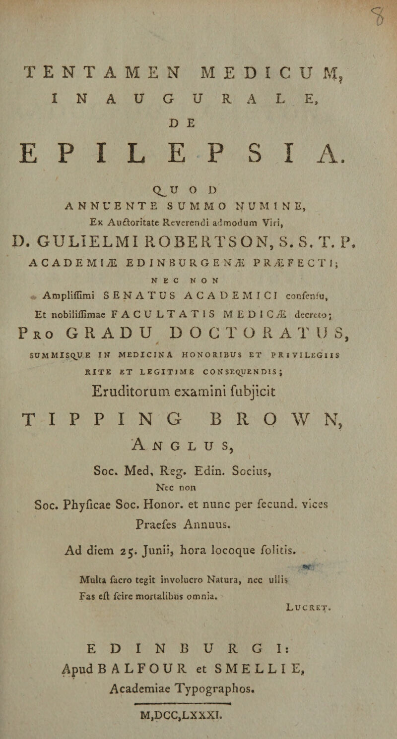 INAUGURALE, D E EPILEPSIA. Q_ U O D ANNUENTE SUMMO NUMINE, Ex Aufloritate Reverendi admodum Viri, D. GULIELMI ROBERTSQN, S. S. T. P. ACADEMI7E EDINBURGENS PRyEFECTI; NEC NON Ampliffimi SENATUS ACADEMICI confenfu, Et nobiliffimae FACULTATIS MEDICI decreto; Pro GRADU DOCTORATU 5, SU M MISQJU E IN MEDICINA HONORIBUS ET PRIVILEGIIS RITE ET LEGITIME CONSEQUENDIS; Eruditorum examini fubjicit T I P P I N G B R O W N, A N G L U S, 'i Soc. Med, R-eg. Edin. Socius, Nec non Soc. Phyficae Soc. Honor, et nunc per fecund. vices Praefes Annuus. Ad diem 25. Junii, hora locoque Politis. r Multa facro tegit involucro Natura, nec ullis Fas eft fcire mortalibus omnia. Lucret. E D I N B U R G I: Apud BALFOUR et SMELL1E, Academiae Typographos. M,DCC,LXXXI.