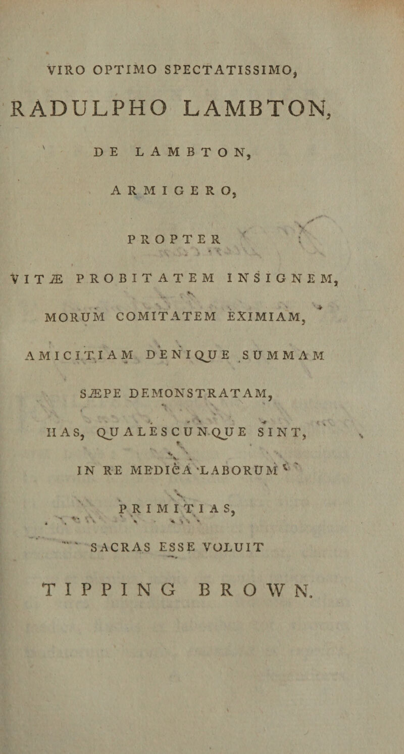 VIRO OPTIMO SPECTATISSIMO, RADULPHO LAMBTON, DE L A M B T O N, ARMIGERO, PROPTER V I T JE PROBITATEM INSIGNEM, MORUM COMITATEM EXIMIAM. AMICITIAM DENI QJJ E SUMMAM SiEPE DEMONSTRATAM, i * \ \ * ■* HAS, QU ALES CUNQJJE S^INT, IN RE MEDICA'LABORUM 1 PRIMITIAS, i ‘ &lt; SACRAS ESSE VOLUIT T I P P I N G B R O W N.