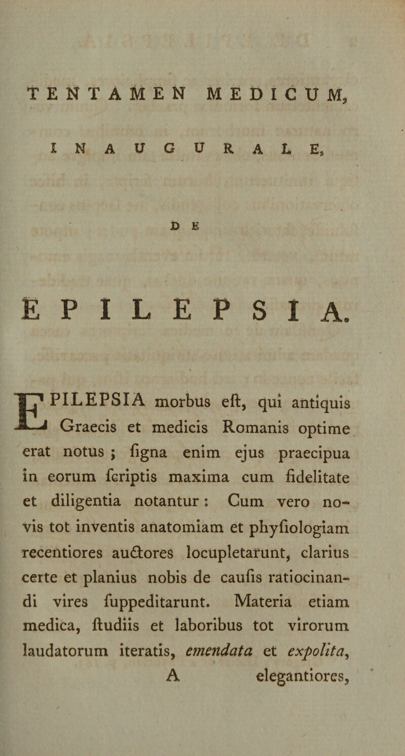 INAUGURARE, D E EPILEPSIA. PILEPSXA morbus eft, qui antiquis * Graecis et medicis Romanis optime erat notus ; figna enim ejus praecipua in eorum fcriptis maxima cum fidelitate et diligentia notantur: Cum vero no¬ vis tot inventis anatomiam et phyfiologiam recentiores auftores locupletarunt, clarius certe et planius nobis de caufis ratiocinan¬ di vires fuppeditarunt. Materia etiam medica, ftudiis et laboribus tot virorum laudatorum iteratis, emendata et expolita, A elegantiores,