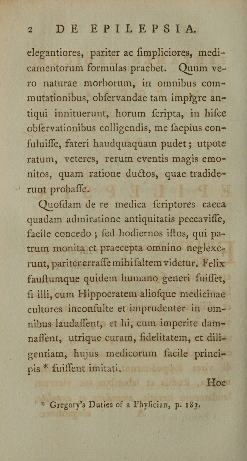 elegantiores, pariter ac fimpliciores, medi¬ camentorum formulas praebet. Quum ve¬ ro naturae morborum, in omnibus com¬ mutationibus, obfervandae tam impigre an¬ tiqui innituerunt, horum fcripta, in hifce obfervationibus colligendis, me faepius con- fuluiffe, fateri haudquaquam pudet; utpote ratum, veteres, rerum eventis magis e mo¬ nitos, quam ratione ductos, quae tradide- ° runt probafle. Quofdam de re medica fcriptores caeca quadam admiratione antiquitatis peccaviffe, facile concedo ; fed hodiernos iftos, qui pa¬ trum monita et praecepta omnino neglexe¬ runt, paritererraffemihifaltemvidetur. Felix fauftumque quidem humano generi fuiffet, fi illi, cum Hippocratem aliofque medicinae cultores inconfulte et imprudenter in om¬ nibus laudafifent, et hi, cum imperite dam¬ na 11 erit, utrique curam, fidelitatem, et dili¬ gentiam, hujus medicorum facile princi¬ pis * fuiffent imitati. Hoc * Gregory^s Duties of a Fhyfician, p. 1S3.