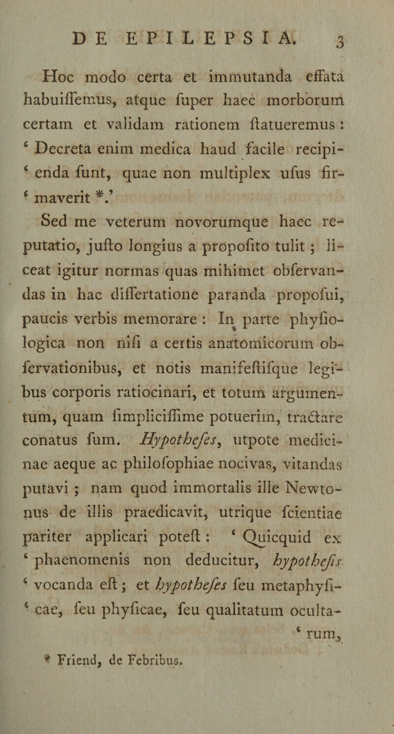 Hoc modo certa et immutanda effata habuiffemus, atque fuper haec morborum certam et validam rationem ftatueremus: Decreta enim medica haud facile recipi- c enda furit, quae non multiplex ufus fir- 6 maverit Sed me veterum novorumque haec re¬ putatio, jufto longius a propofito tulit ; li¬ ceat igitur normas quas mihimet obfervan- das in hac differtatione paranda propofui, paucis verbis memorare : In parte phyfio- logica non nili a certis anatomicorum ob- fervationibus, et notis manifeftifque legi¬ bus corporis ratiocinari, et totum argumen¬ tum, quam limpliciilime potuerim, tra&amp;are conatus fum. Hypothefes, utpote medici¬ nae aeque ac philofophiae nocivas, vitandas putavi ; nam quod immortalis ille Newto- nus de illis praedicavit, utrique fcientiae pariter applicari poteft : ‘ Quicquid ex c phaenomenis non deducitur, hypothefis ‘ vocanda eft; et hypothefes feu metaphyfi- 6 cae, feu phyficae, feu qualitatum oculta- c rum, % Friend, de Febribus,