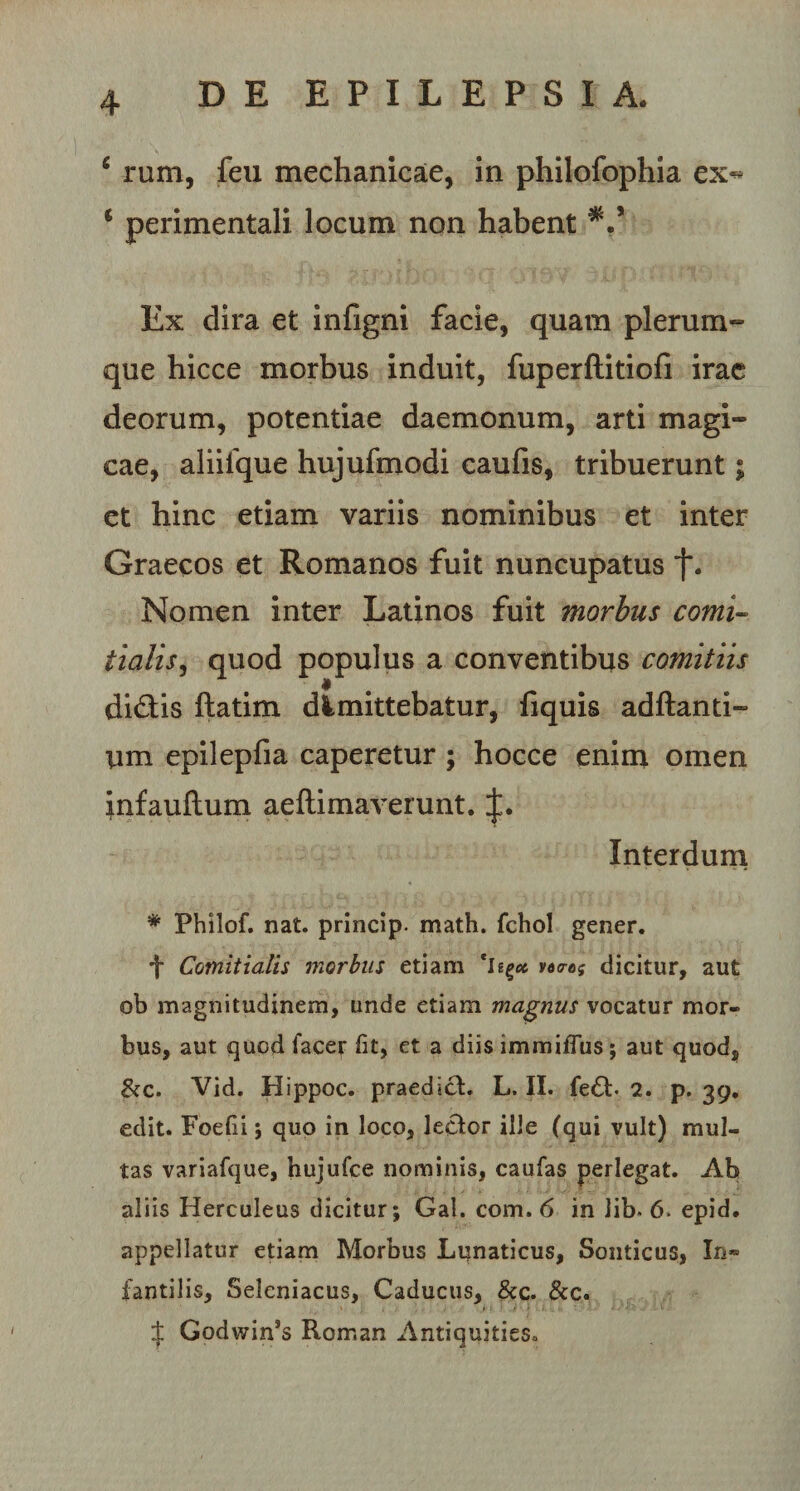 6 rum, feu mechanicae, in philofophia ex^ 6 perimentali locum non habent *.* Ex dira et infigni facie, quam plerum¬ que hicce morbus induit, fuperftitiofi irae deorum, potentiae daemonum, arti magi¬ cae, aliiique hujufmodi caufis, tribuerunt; et hinc etiam variis nominibus et inter Graecos et Romanos fuit nuncupatus f. Nomen inter Latinos fuit morbus comi¬ tialis, quod populus a conventibus comitiis di£tis ftatim dimittebatur, fiquis adftanti- Um epilepfia caperetur ; hocce enim omen infauflum aeftimaverunt. Interdum * Philof. nat. princip. math. fchol gener. f Comitialis morbus etiam *I voo-os dicitur, aut ob magnitudinem, unde etiam magnus vocatur mor¬ bus, aut quod facer fit, et a diis immiflus; aut quod, &amp;c. Vid. Hippoc. praedici. L. II. fe£l. 2. p. 39. edit. Foedi; quo in loco, lecfor ille (qui vult) mul¬ tas variafque, hujufce nominis, caufas perlegat. Ab aliis Herculeus dicitur; Gal. com. 6 in lib- 6. epid. appellatur etiam Morbus Lunaticus, Sonticus, In» fantilis, Selcniacus, Caducus, &amp;c. &amp;c. $ Godwin*s Roman Antiquities,