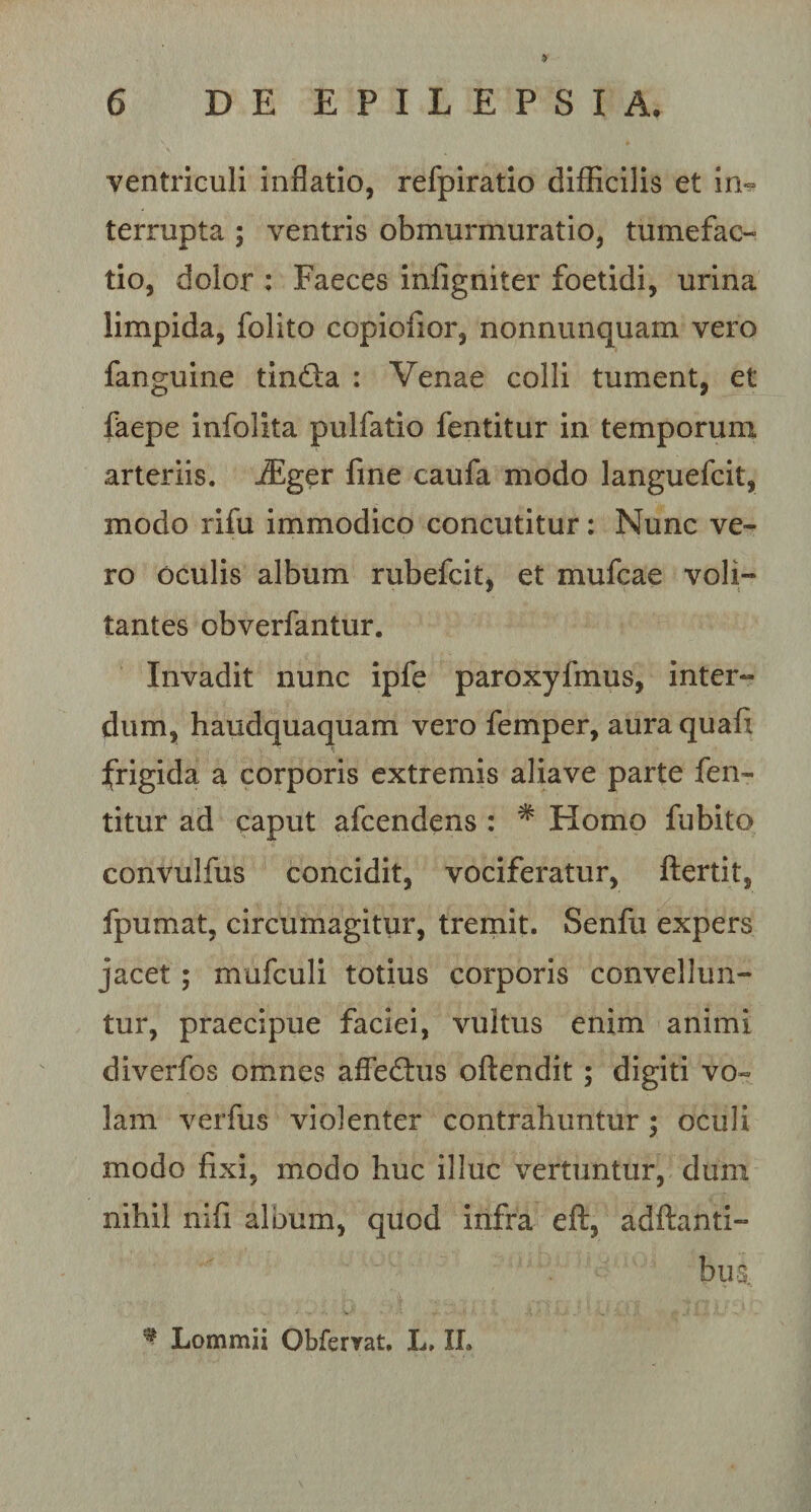 ventriculi inflatio, refpiratio difficilis et in¬ terrupta ; ventris obmurmuratio, tumefac- tio, dolor : Faeces infigniter foetidi, urina limpida, folito copiofior, nonnunquam vero fanguine tindla : Venae colli tument, et faepe infolita pulfatio fentitur in temporum arteriis. iEger fine caufa modo languefcit, modo rifu immodico concutitur: Nunc ve¬ ro oculis album rubefcit, et mufcae voli¬ tantes obverfantur. Invadit nunc ipfe paroxyfinus, inter¬ dum, haudquaquam vero femper, aura quafi frigida a corporis extremis aliave parte fen¬ titur ad caput afcendens : * Homo fubito convulfus concidit, vociferatur, ftertit, fpumat, circumagitur, tremit. Senfu expers jacet ; mufculi totius corporis convellun¬ tur, praecipue faciei, vultus enim animi diverfos omnes afFe&amp;us oftendit ; digiti vo¬ lam verfus violenter contrahuntur ; oculi modo fixi, modo huc illuc vertuntur, dum nihil nifi album, quod infra eft, adftanti- bus. * Lommii Obferrat. L. II.