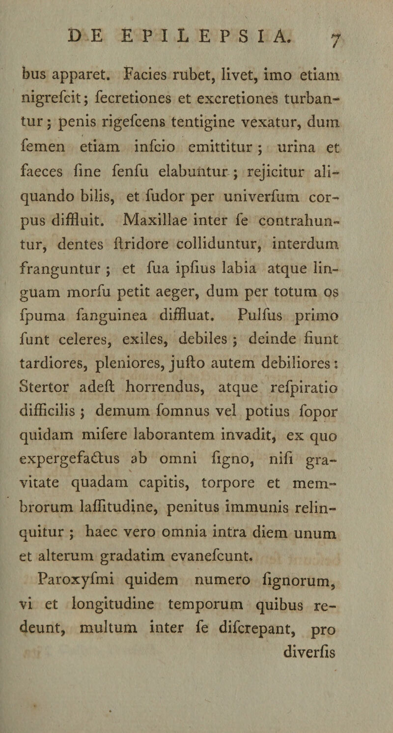 bus apparet. Facies rubet, livet, imo etiam nigrefcit; fecretiones et excretiones turban¬ tur ; penis rigefcens tentigine vexatur, dum femen etiam infcio emittitur; urina et faeces fine fenfu elabuhtur ; rejicitur ali¬ quando bilis, et fudor per univerfum cor¬ pus diffluit. Maxillae inter fe contrahun¬ tur, dentes ftridore colliduntur, interdum franguntur ; et fua ipfius labia atque lin¬ guam morfu petit aeger, dum per totum os fpuma fanguinea diffluat. Pulfus primo funt celeres, exiles, debiles ; deinde fiunt tardiores, pleniores, jufto autem debiliores: Stertor adeft horrendus, atque refpiratio difficilis ; demum fomnus vel potius fopor quidam mifere laborantem invadit, ex quo expergefactus ab omni figno, nifi gra¬ vitate quadam capitis, torpore et mem¬ brorum laflitudine, penitus immunis relin¬ quitur ; haec vero omnia intra diem unum et alterum gradatim evanefcunt. Paroxyfmi quidem numero fignorum, vi et longitudine temporum quibus re¬ deunt, multum inter fe difcrepant, pro diverfis