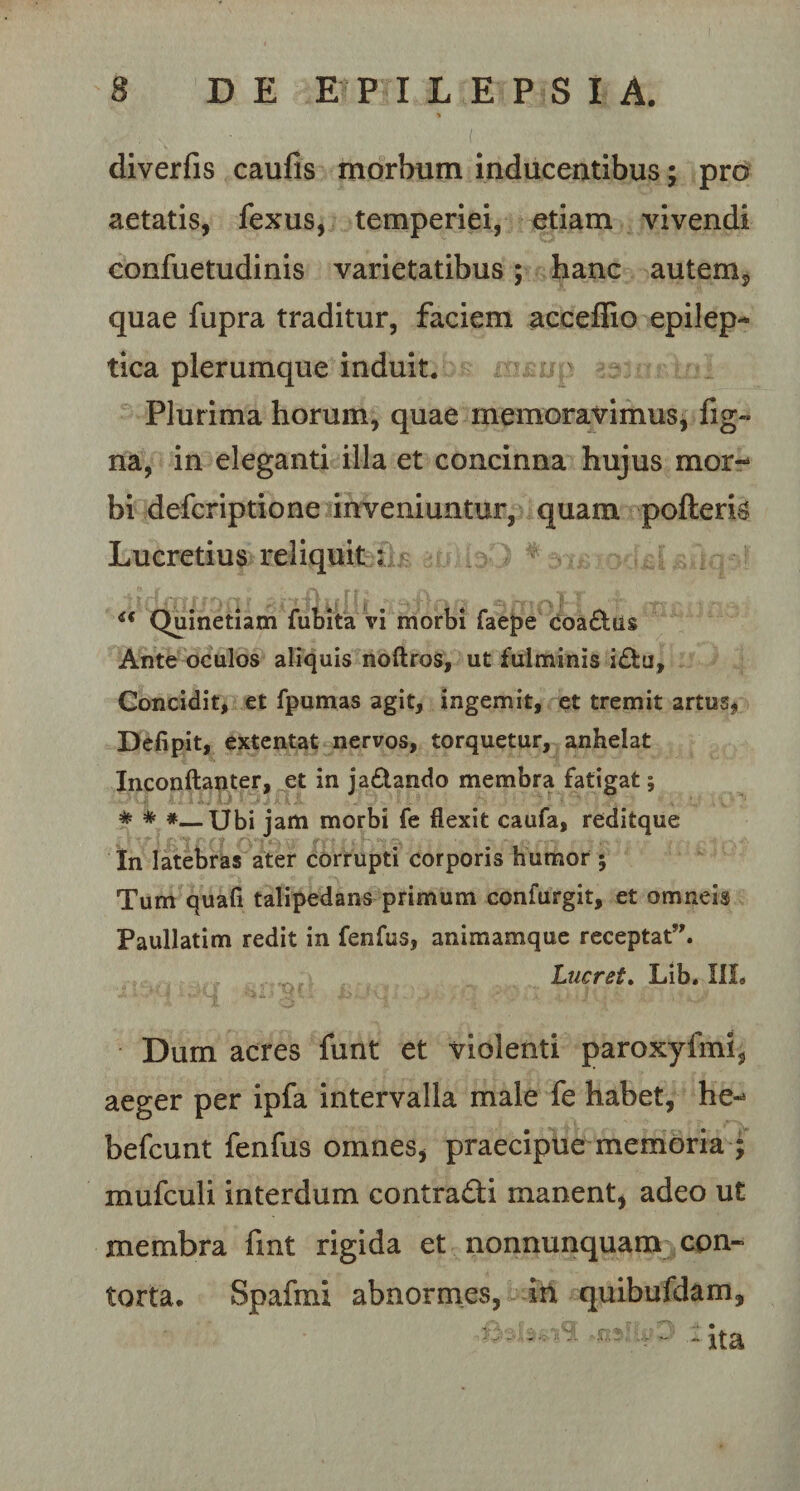 diverfis caufis morbum inducentibus; pro aetatis, fexus, temperiei, etiam vivendi confuetudinis varietatibus; hanc autem, quae fupra traditur, faciem acceffio epilep¬ tica plerumque induit. Plurima horum, quae memoravimus, fig- na, in eleganti illa et concinna hujus mor-* bi defcriptione inveniuntur, quam pofteris Lucretius reliquit: u Quinetiam fubita vi morbi faepe coa£tus Ante oculos aliquis noftros, ut fulminis idu, Concidit, et fpumas agit, ingemit, et tremit artus, Defipit, extentat nervos, torquetur, anhelat Inconftanter, et in ja£tando membra fatigat; * * #—Ubi jam morbi fe flexit caufa, reditque In latebras ater corrupti corporis humor ; Tum quali talipedans primum confurgit, et omneis Paullatim redit in fenfus, animamque receptat”. Lucret. Lib. III. ‘ 4 * - **, I - ,J , \ ' A ‘L ' Jf 'v' \ . ’ Dum acres funt et violenti paroxyfmi, aeger per ipfa intervalla male fe habet, he- befcunt fenfus omnes, praecipue memoria ; mufculi interdum contradi manent, adeo ut membra fmt rigida et nonnunquam con¬ torta. Spafmi abnormes, in quibufdam, - - • - ita