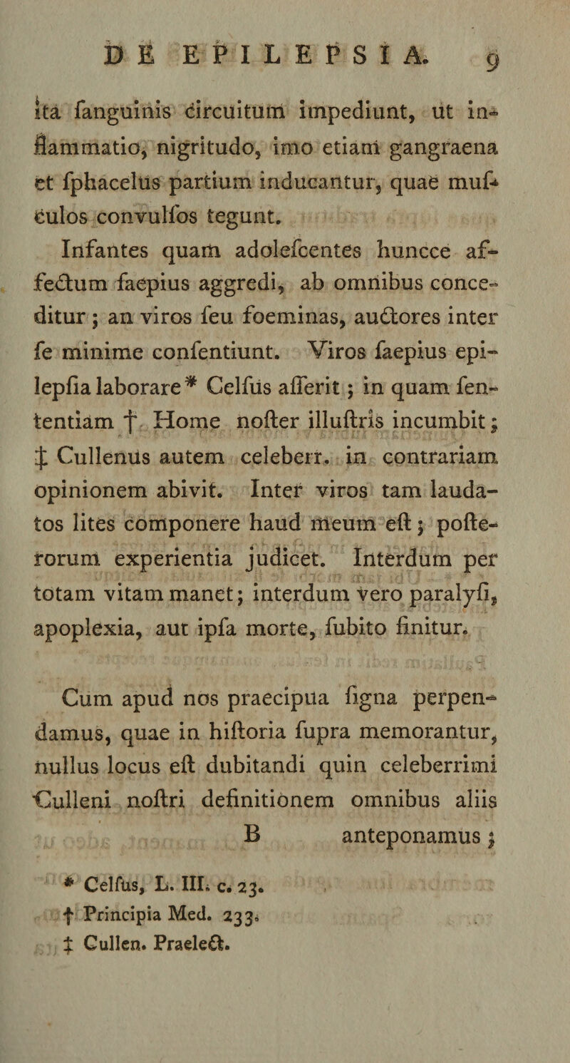 ita fanguinis circuitum Impediunt, ut in* flammario, nigritudo, imo etiam gangraena et fphacelus partium inducantur, quae mufc Culos convulfos tegunt. Infantes quam adolefcentes huncce af* fedtum faepius aggredi, ab omnibus conce¬ ditur ; an viros feu foeminas, audtores inter fe minime confentiunt. Viros faepius epi- lepfia laborare * Celfiis afferit; in quam fen~ tentiam f Home nofter illuftris incumbit; £ Cullenus autem celeberr. in contrariam opinionem abivit. Inter viros tam lauda¬ tos lites componere haud meum eft; pofte- rorunt experientia judicet. Interdum per totam vitam manet; interdum vero paralyfi, apoplexia, aut ipfa morte, fubito finitur. Cum apud nos praecipua figna perpen-* damus, quae in hiftoria fupra memorantur, nullus locus eft dubitandi quin celeberrimi Culleni noftri definitionem omnibus aliis B anteponamus; * Celfus, L. III. c. 23. f Principia Med. 233= $ Gullen. Praele&amp;.