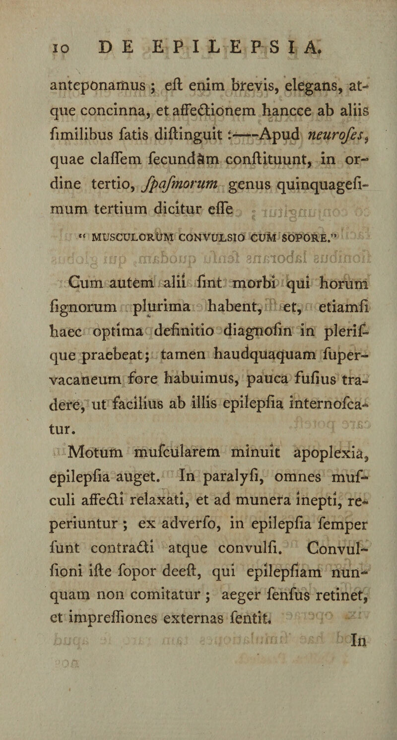 anteponamus ; eft enim brevis, elegans, at¬ que concinna, et affe&amp;ionem hancce ab aliis fimilibus fatis diftinguit J*—-Apud neurofes, quae claffem fecundam conftituunt, in or¬ dine tertio, fpafmorum genus quinquagefi- mum tertium dicitur efle « MUSCULORUM CONVULSIO CUM SOPORE.” iup ...mjsboup ulmi anLiod^I 'sudinoii Cum autem alii fint morbi qui horum lignorum plurima habent, et, etiamfi haec optima definitio diagnofin in plerif» que praebeat; tamen haudquaquam fuper- vacaneum fore habuimus, pauca fufius tra» dere, ut facilius ab illis epiiepfia internofca- tur. Motum mufcularem minuit apoplexia^, epiiepfia auget. In paralyfi, omnes muf- culi affefti relaxati, et ad munera inepti, re** periuntur ; ex adverfo, in epiiepfia femper funt contradi atque convulfi. Convul- fioni ifte fopor deeft, qui epilepfiam nun¬ quam non comitatur ; aeger fenfus retinet, et impreffiones externas fentit. In