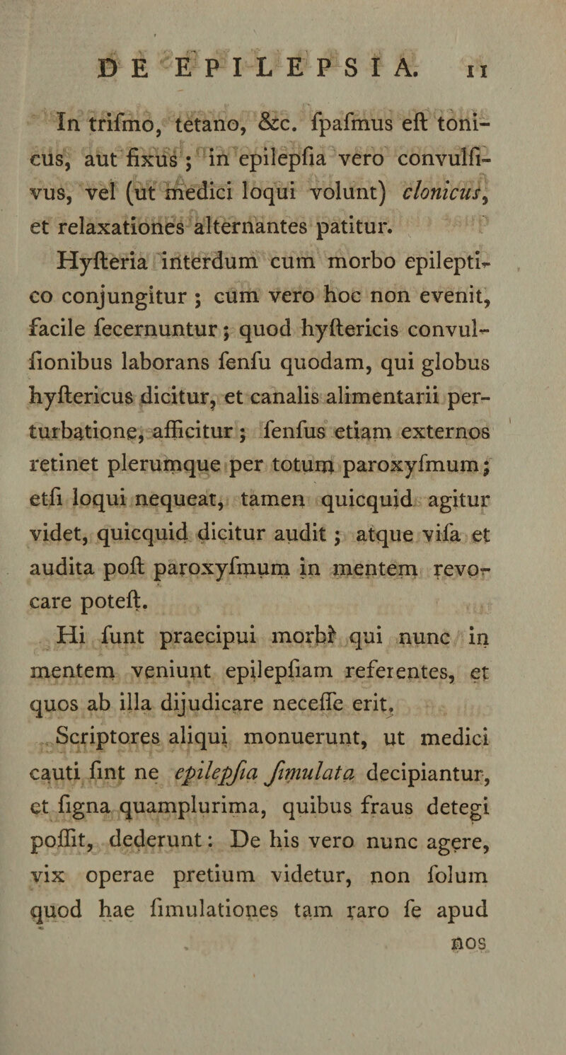 In trifmo, tetano, &amp;c. fpafmus eft toni- cus, aut fixus ; in epilepfia vero convulfi- vus, vel (ut medici loqui volunt) clonicus, et relaxationes alternantes patitur. Hyfteria interdum cum morbo epileptb- co conjungitur ; cum vero hoc non evenit, facile fecernuntur; quod hyftericis convul** fionibus laborans fenfu quodam, qui globus hyftericus dicitur, et canalis alimentarii per¬ turbatione, afficitur ; fenfus etiam externos retinet plerumque per totuna paroxyfmum; etfi loqui nequeat, tamen quicquid agitur videt, quicquid dicitur audit; atque vifa et audita poft paroxyfrnum in mentem revp-r care poteft. Hi funt praecipui morbi* qui nunc in mentem veniunt epilepfiam referentes, et quos ab illa dijudicare necefle erit. Scriptores aliqui monuerunt, ut medici cauti fint ne epilepfia fimulata decipiantur, et figna quamplurima, quibus fraus detegi poffit, dederunt: De his vero nunc agere, vix operae pretium videtur, non folum quod hae fimulationes tam raro fe apud nos