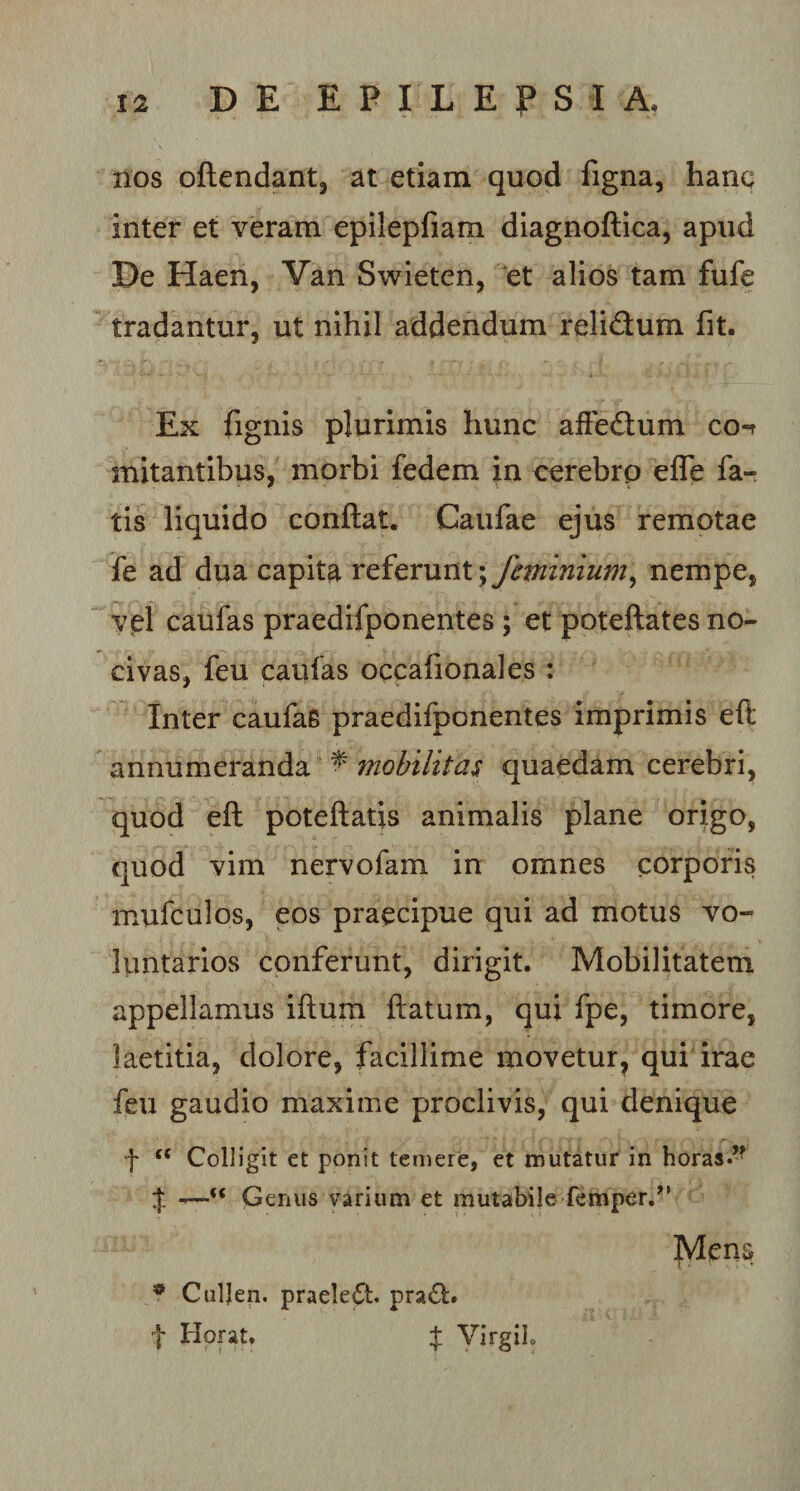 nos oftendant, at etiam quod figna, hanc inter et veram epilepfiam diagnoftica, apud De Haen, Van Swieten, et alios tam fufe tradantur, ut nihil addendum reli&amp;um fit. Ex fignis plurimis hunc affedum co-r mitantibus, morbi fedem in cerebro efle fa¬ tis liquido conflat. Caufae ejus remotae fe ad dua capita referunt; feminium, nempe, vel caufas praedifponentes ; et poteftates no¬ civas, feu caufas occafionales : Inter caufaB praedifponentes imprimis eft annumeranda ^ mobilitas quaedam cerebri, quod eft poteftatis animalis plane origo, quod vim nervofam in omnes corporis mufculos, eos praecipue qui ad motus vo¬ luntarios conferunt, dirigit. Mobilitatem appellamus iftum flatum, qui fpe, timore, laetitia, dolore, facillime movetur, qui irae feu gaudio maxime proclivis, qui denique f t( Colligit et ponit temere, et mutatur in horas.” $ —-c&lt; Genus varium et mutabile femper.” Mens l . • ; • * Culjen. praele£t. pra£h t Hprat. f VirgiJ.
