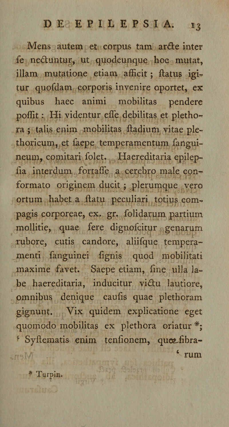 Mens autem et corpus tam arde inter fe neduntur, ut quodcunque hoc mutat, illam mutatione etiam afficit ; flatus igi¬ tur quofdam corporis invenire oportet, ex quibus haec animi mobilitas pendere poffit: Hi videntur effe debilitas et pletho- ra ; talis enim mobilitas fladium vitae ple- thoricum, et faepe temperamentum fangui- neum, comitari folet. Haereditaria epilep- fia interdum fortaffe a cerebro male con¬ formato originem ducit ; plerumque vero ortum habet a flatu peculiari totius com¬ pagis corporeae, ex, gr. folidarum partium mollitie, quae fere dignofcitur genarum rubore, cutis candore, aliifque tempera¬ menti fanguinei fignis quod mobilitati maxime favet. Saepe etiam, fine ulla la¬ be haereditaria, inducitur vidu lautiore, omnibus denique caufis quae plethoram gignunt. Vix quidem explicatione eget quomodo mobilitas ex plethora oriatur * Syflematis enim tenfionem, quotiibra- 4 rum # Turpin,