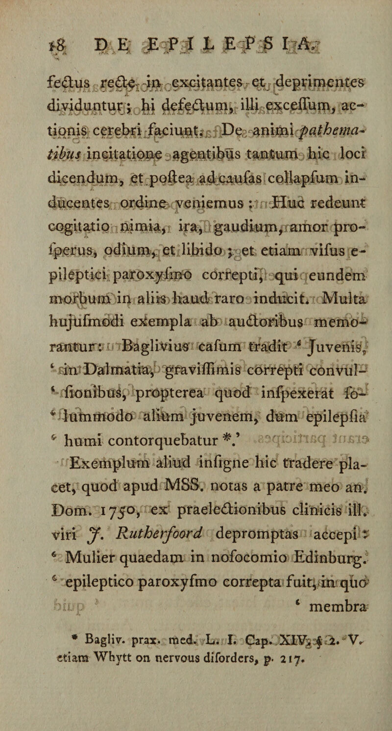 fedus redcrin excitantes, et deprimentes dividuntur; hi dctedum, illi exceffum, ac- tionis cerebri faciunt. De animi fathema- O' U tibiis incitatione agentibus tantum hic loci dicendum, et pofiea adcanfes cellapfum in¬ ducentes ordine veniemus : Huc redeunt cogitatio nimia, ira, gaudium,^ amor pro- fperus, odi uni, et libido ; et etiam vifus e- pileptici parOxylmo correpti, qui eundem morbum in aliis haud raro inducit. Multa hujufmodi exempla ab audoribus memo¬ rantur: i Baglivius cafum tradit 4 Juvenis,, 4 rin Dalmatia, gravi di mi s correpti convul- 4 fionibus, propterea quod infpexei at fo- * dummodo alium juvenem, dum epilepfia * humi contorquebatur &gt; Exemplum aliud infigne hic tradere pla¬ cet, quod apud MSS. notas a patre meo an. Domr 1750, ex praeledionibus clinicis ili. viri y. Rutherfoord depromptas accepi * 4 Mulier quaedam in nofocomio Edinburg. &amp; epileptico paroxyfmo correpta fuitj in qud nuo ' 4 membra * Bagliv. prax. med. L. I. Cap. XLVs ;$ 2. V» «tiara Whytt on nervous diforders, p. 217.