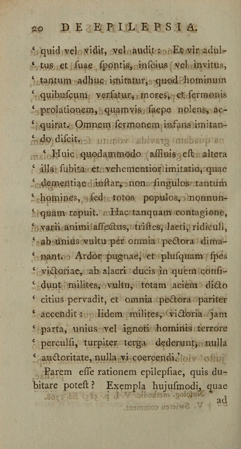 ‘ quid vel vidit, vel audii : Et vir adu!~ c tus et fuae fpontis, infqa$j£(vel invitus, c tantum adhuc imitatur, quod hominum 4 quibufcum verfatur, mores, et fermonis c prolationem, quamvis faepe nolens, ac- c quirat. Omnem fermonem infans imitan- inirnbv ifrmbBfVp «r ( Huic quodammodo affinis eft altera c illa* fubita et vehementior imitatio, quae c dementiae inftar, non lingulas tantum \ homines, ^fed totos populos, nonnnn- f quam rapuit. Hac tanquam contagione, f varii animi affectus, triftes, laeti, ridiculi, * ab unius vultu per omnia pedora dima- € nant. Ardor pugnae, et plufquam fpes s vidoriae, ab alacri ducis in quem confi- € dunt milites, vultu, totam aciem dido * citius pervadit, et omnia pedora pariter 6 accendit : lidem milites, vidoria jam * parta, unius vel ignoti hominis terrore 4 perculti, turpiter terga dederunt, nulla c audoritate, nulla vi coercendi.’ Parem efie rationem epilepfiae, quis du¬ bitare poteft ? Exempla hujufmodi, quae