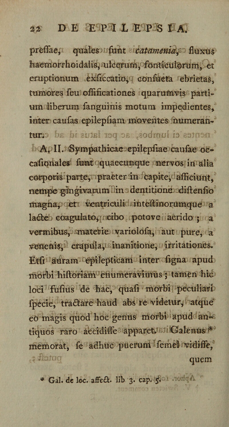 preflae, quatesHifiiiit tdtammiaf - fluxus haemorrhoidalis, ulcerum, fonticulorum, et eruptionum exffccatio, confueta ebrietas, tumores feu offificationes quarumvis parti¬ um liberum fanguinis motum impedientes, inter caufas epilepfiam moventes numeran¬ tur. : i yj-Q eb Eiodmul b ^3vrrEEi jj. ^ A. II. Sympathicae epilepfiae caufae oc- cafionales fiant quaecunque nervos in alia corporis parte, praeter in capite, afficiunt, nempe gingivarum in dentitione diftenfio magna, et ventriculi inteftinorumque a lade &gt; coagulatoprcibo potove acrido ; a vermibus, materie variolofa, aut pure, a venenis, crapula, inanitione, irritationes. Etfi auram epilepticam inter figna apud morbi hiftoriam enumeravimus ; tamen hic loci fufius de hac, quafi morbi peculiari fpecie, tradare haud abs i e videtur, atque eo magis quod hoc genus morbi apud^an^ tiquos raro accidifle apparet nSalenus ^ memorat, fe adhuc puerum femd vidiffe, a quem * Gal. de loc. affed. lib 3. cap. 5; «loaqA