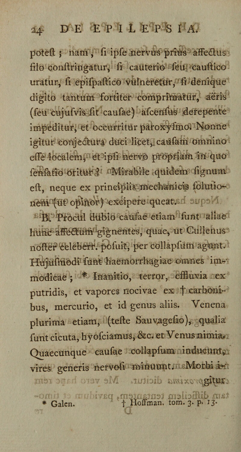 ■ poteft ; nam , fi ipfe nervus prius affebtus filo conftringatur, fi cauterio fbu eauftico uratur, fi epifpaftico vulneretur, fi denique V f \ digito tantum fortiter comprimatur, aeris '■ Y r' *' ili G J 9 © S&gt; Y - (feu cejufvis fit caufae) afcenfus derepente impeditur, et occurritur paroxyfmoV Nonne igitur coiijecftura duci licet, caufam omnino cfie localem, et ipfi nervo propriam in quo feS^i^^britur 8* hMirabile quidem fignum eft, neque ex principiis mechanicis folutio- neM^ut oplfibr) excipere queat. v ^ Ptbcill dubio caufae etiam fiint aliae fiunif afieHuW^ignentes, quae, ut Culletius noftef belebdrri pofuit, per collapfum agunt. HujufmodrfuM haemorrhagiae omnes im¬ modicae ; ■* Inanitio, terror, effluvia ex putridis, et vapores nocivae ex t carboni¬ bus, mercurio, et id genus aliis. Venena plurima etiam, (tefte Sauvagefio), qualia funt cicuta, hyofciamus, &amp;c, et Venus nimiae Quaecunque caufae collapfum inducunt,. vires generis nervofi minuunt. Morbi  M .tliJOlb regitur:. \ \T cq 4 A ;&lt; S \ A b ji £ X *'w-|! — \ : -A .