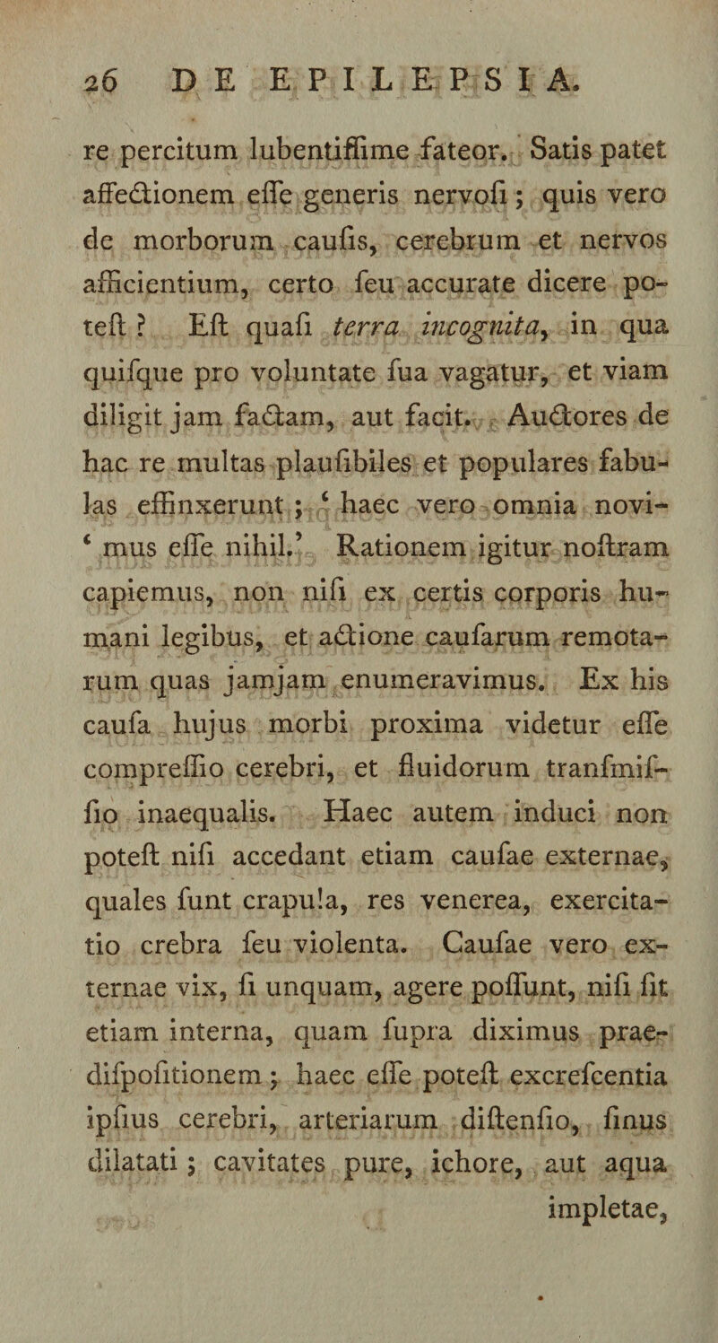 re percitum lubentiffime fateor. Satis patet affectionem effe generis nervofi; quis vero de morborum caufis, cerebrum et nervos afficientium, certo feu accurate dicere po- teft ? Eft quafi terra incognita, in qua quifque pro voluntate fua vagatur, et viam diligit jam faCtam, aut facit. AuCtores de hac re multas plaufibiles et populares fabu¬ las effinxerunt ; ‘ haec vero omnia novi* c mus effe nihil.’ Rationem igitur noftram capiemus, non nifi ex certis corporis hu¬ mani legibus, et aCtione caufarum remota¬ rum quas jamjam enumeravimus. Ex his caufa hujus morbi proxima videtur effe compreffio cerebri, et fluidorum tranfmif- fio inaequalis. Haec autem induci non poteft nifi accedant etiam caufae externae, quales funt crapula, res venerea, exercita¬ tio crebra feu violenta. Caufae vero ex¬ ternae vix, fi unquam, agere poffunt, nifi fit etiam interna, quam fupra diximus prae- difpofitionem j haec effe poteft excrefcentia ipfius cerebri, arteriarum diftenfio, frnus dilatati; cavitates pure, ichore, aut aqua impletae,