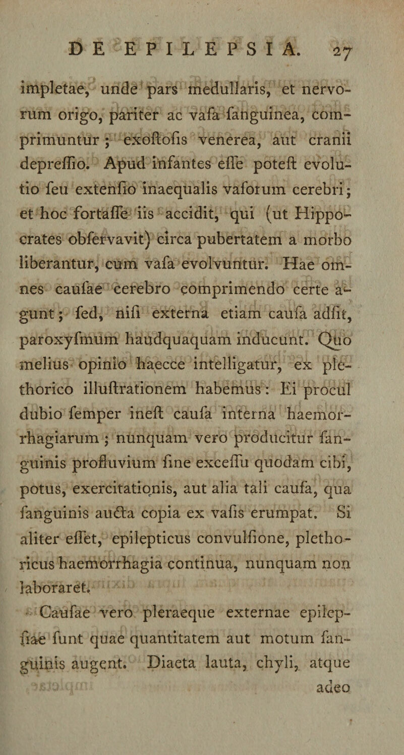 impletae, unde pars medullaris, et nervo¬ rum origo, pariter ac vafa fanguinea, com¬ primuntur ; exoftofis venerea, aut cranii depreflio. Apud infantes effle poteft evolu¬ tio feu extenfio inaequalis vaforum cerebri; et hoc fortaffle iis accidit, qui (ut Hippo¬ crates obfervavit) circa pubertatem a morbo liberantur, cum vafa evolvuntur. Hae om¬ nes caufae cerebro comprimendo certe a4- gunt; fed, nifi externa etiam caufa adfif, paroxyfmum haudquaquam inducunt. Quo melius opinio haecce intelligatur, ex ple- thorico illuftrationem habemus: Ei procul dubio femper ineft caufa interna haemor- rhagiarum ; nunquam vero producitur fan- guinis profluvium fine exceflii quodam cibi, potus, exercitationis, aut alia tali caufa, qua fanguinis au&amp;a copia ex vafis erumpat. Si aliter efflet, epilepticus convulfione, pietho- ricus haemorrhagia continua, nunquam non laboraret. Caufae vero pleraeque externae epilep- fiae funt quae quantitatem aut motum fan¬ guinis augent. Diaeta lauta, chyli, atque ' • : adeo