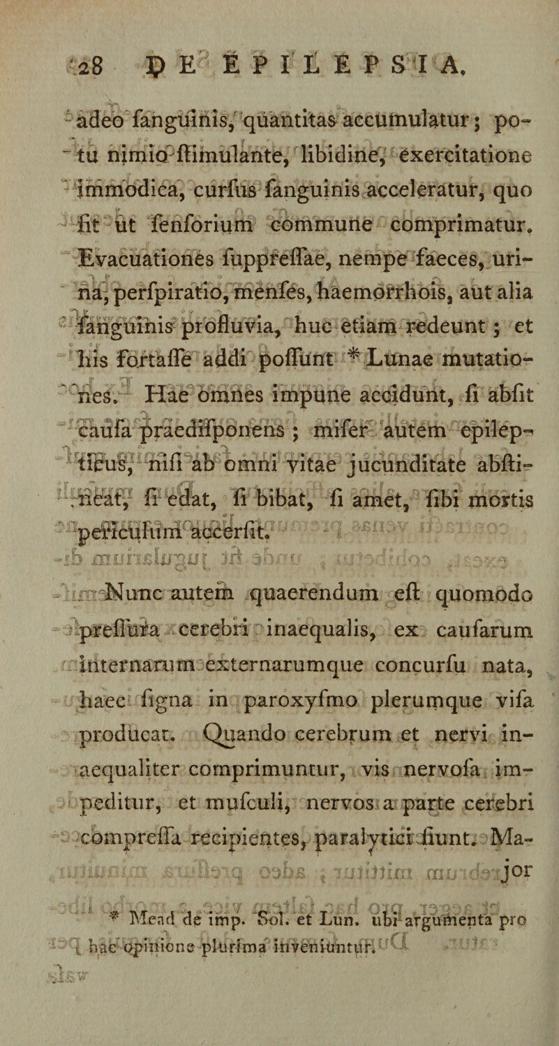 adeo fanguinis, quantitas accumulatur; po- ~ tu nimio' fiimulante, libidine, exercitatione immodica, curfus fanguinis acceleratur, quo fit ut fenforium commune comprimatur. Evacuationes fuppreflae, nempe faeces, uri¬ na, perfpiratio, menfes, haemorrhois, aut alia urnis ia, huc etiam redeunt; et liis fortalfe addi pofTunt * Lunae mutatio- 'V. _ . nes. Hae omnes impune accidunt, fi abfit caufa praedHponens ; mifet autem epilep^ ticus, nifi ab omni vitae jucunditate abfti- ; neat, fi edat, fi bibat, fi amet, libi mortis periculum accedit. sljjmjr sri -r J^unc autefti quaerendum eft quomodo prefluia cerebri inaequalis, ex caufarum internanim externarumque concurfu nata, haec figna in paroxyfino plerumque vifa producat. Quando cerebrum et nervi in¬ aequaliter comprimuntur, vis ner vola im¬ peditur, et mufculi, nervos a parte cerebri comprefla recipientes, paraiyticiiiunt. Ma- :lm OIL jor ? Mend de imp. 'Sol. et Lun, ubrargutaenta pro t hae opinione plurima inveniuntur. 1