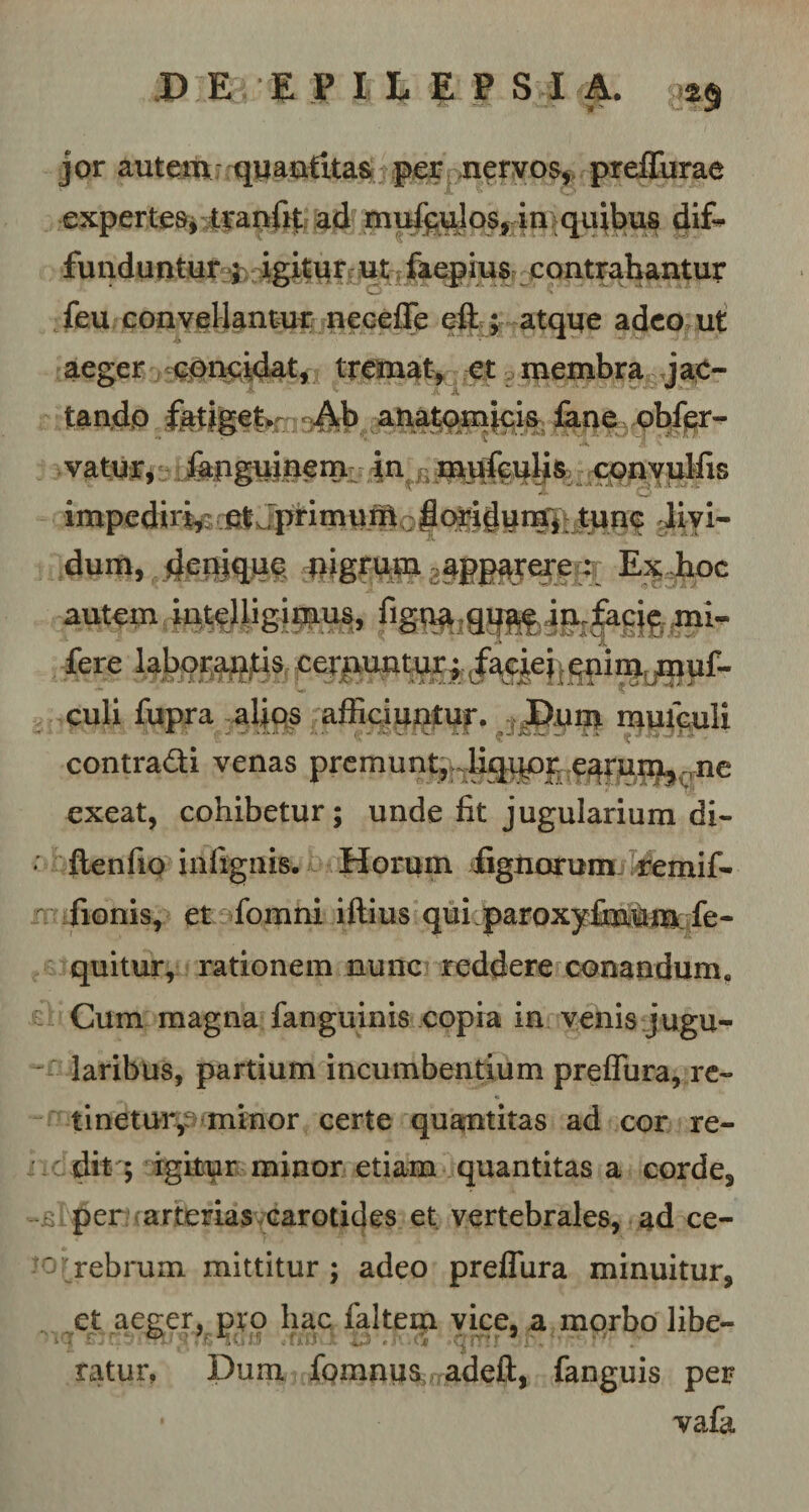 jor autem quantitas per nervos, preffurae expertes, tranfit ad mutulos, in quibus dif¬ funduntur ; igitur ut faepius contrahantur w feu convellantur neceffe eft ; atque adeo ut aeger concidat, tremat, et membra jac¬ tando fatiget. Ab anatomicis fane obfer- .4 vatur, fapguinem in mufeulis conyulfis impediri,: fit Jprimuffi. |ori^um‘, tunc livi¬ dum, denique nigrum ?npp4Tere : Ex hoc autem ugimus. mi- fere ^Jbog^jtjs cernuntur; faciei .quimumf- culi fupra alios afficiuntur. Dum muiculi contradi venas premunt,r:Uqupr.e^ruu^.p-ne exeat, cohibetur; unde fit jugularium di- * ftenfio in lignis. Horum Agnorum remif- fionis, et fomni iffius qui paroxyfmum fe- quitur, rationem nunc reddere conandum. Cum magna fanguinis copia in venis jugu- - laribus, partium incumbentium preffura, re¬ tinetur,eminor certe quantitas ad cor re¬ dit ; igitur minor etiam quantitas a corde, -.si per arterias carotides et vertebrales, ad ce- ' rebrum mittitur; adeo preffura minuitur, et aeger, pro hac faltem vice, a morbo libe¬ ratur, Dum fomnus adeft, fanguis per vafa