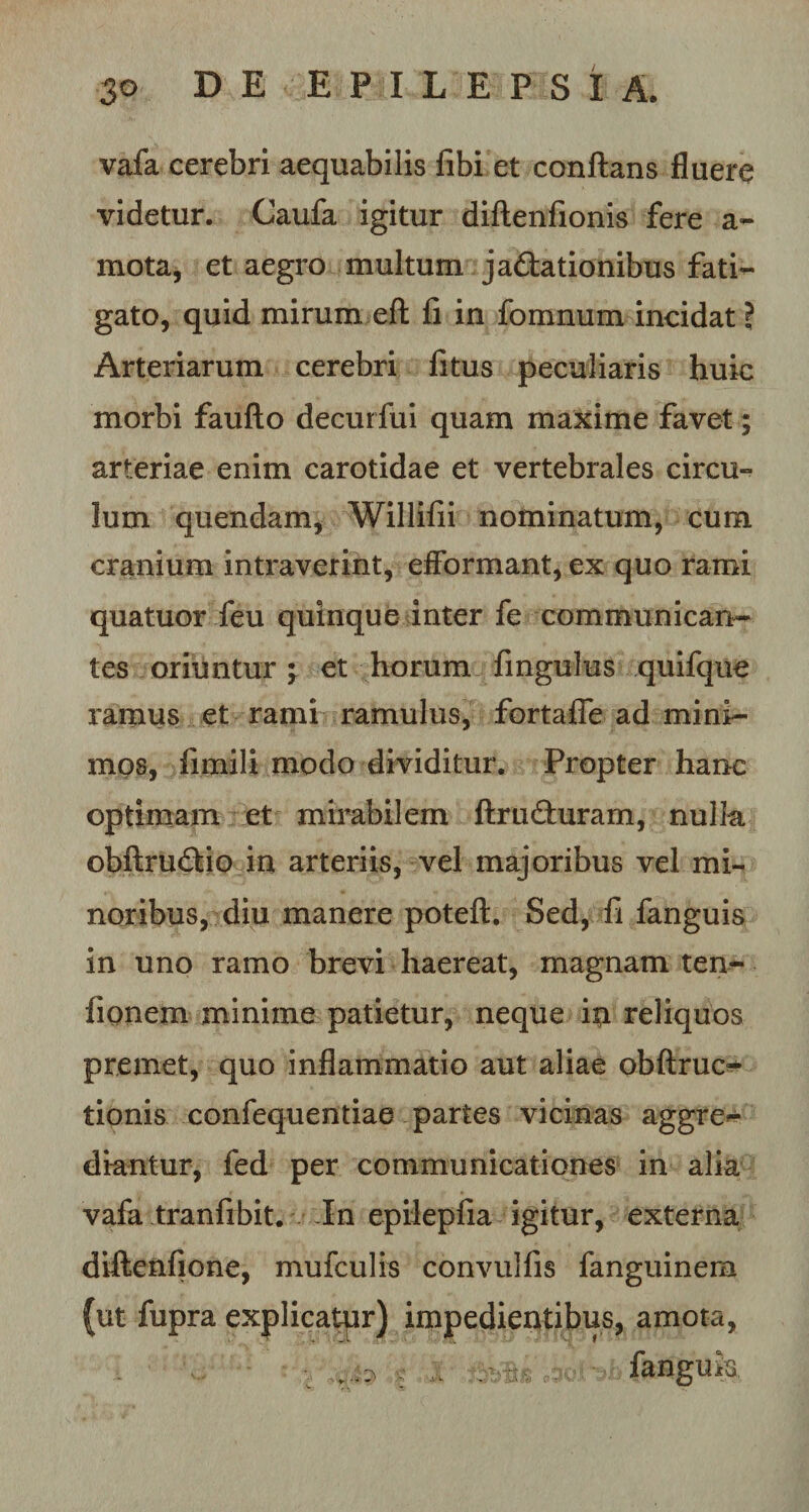 vafa cerebri aequabilis fibi et conflans fluere videtur. Caufa igitur diftenfionis fere a~ mota, et aegro multum jactationibus fati¬ gato, quid mirum eft fi in fomnum incidat} Arteriarum cerebri fitus peculiaris huic morbi faufto decurfui quam maxime favet; arteriae enim carotidae et vertebrales circu¬ lum quendam, Willifii nominatum, cum cranium intraverint, efformant, ex quo rami quatuor feu quinque inter fe communican¬ tes oriuntur \ et horum fingulus quifque ramus et rami ramulus, fortafle ad mini¬ mos, funali modo dividitur. Propter hanc optimam et mirabilem ftruCturam, nulk obftruCtio in arteriis, vel majoribus vel mi¬ noribus, diu manere poteft. Sed, fi fanguis in uno ramo brevi haereat, magnam ten- fionem minime patietur, neque m reliquos premet, quo inflammatio aut aliae obftruc^ tionis confequentiae partes vicinas aggre^- diantur, fed per communicationes in alia vafa tranfibit. In epiiepfia igitur, externa diftenfione, mufculis convulfis fanguinem (ut fupra explicatur) impedientibus, amota, v. fanguk