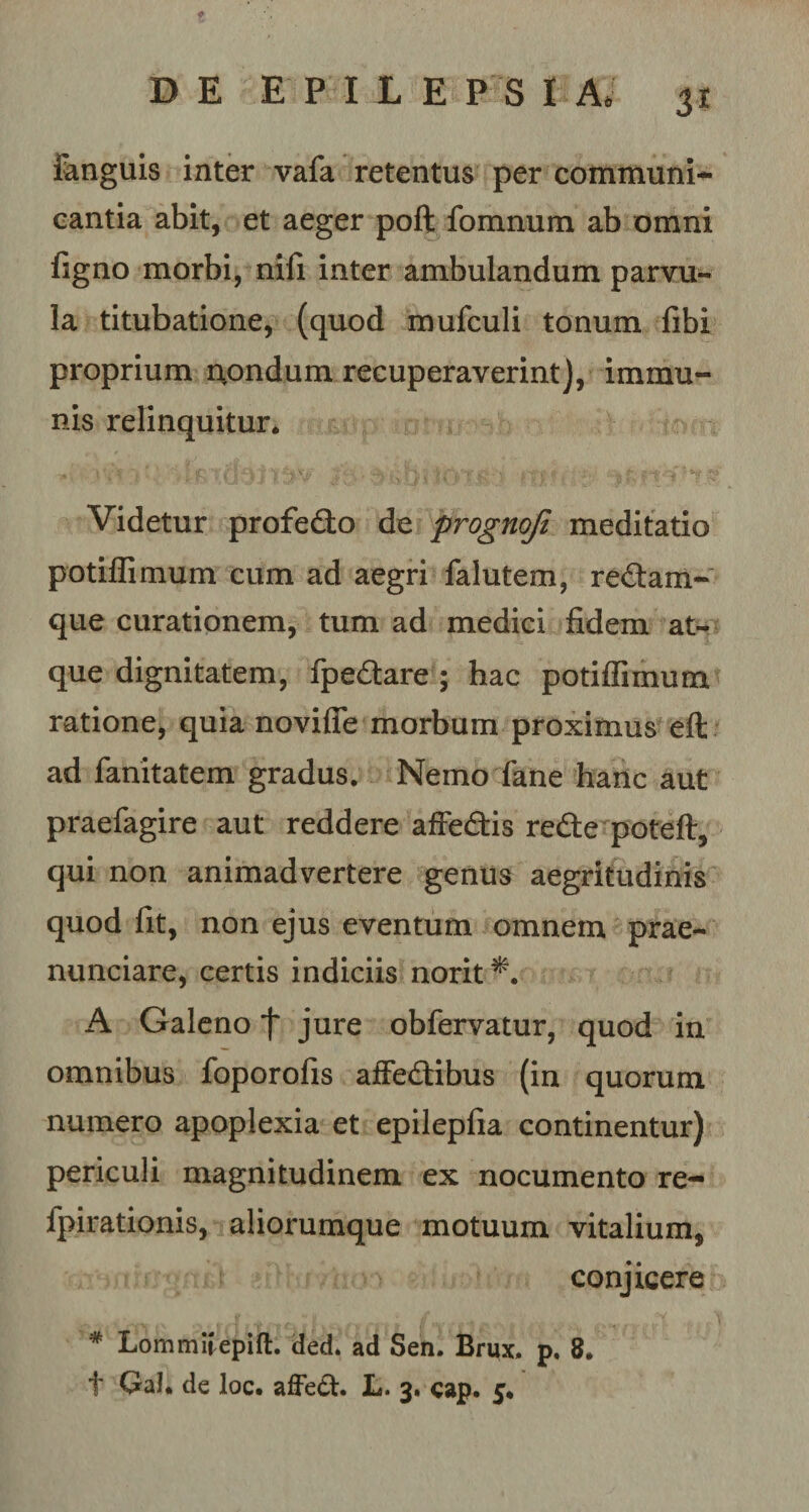 3* Fanguis inter vafa retentus per communi¬ cantia abit, et aeger poft fomnum ab omni figno morbi, nifi inter ambulandum parvu¬ la titubatione, (quod mufculi tonum fibi proprium nondum recuperaverint], immu¬ nis relinquitur* Videtur profedto de prognoji meditatio potiffimum cum ad aegri falutem, re&amp;am- que curationem, tum ad medici fidem at¬ que dignitatem, fpe&amp;are ; hac potiffimum ratione, quia novifie morbum proximus eft ad fanitatem gradus. Nemo fane hanc aut praefagire aut reddere affe&amp;is re£te poteft, qui non animadvertere genus aegritudinis quod fit, non ejus eventum omnem prae- nunciare, certis indiciis norit*. A Galeno f jure obfervatur, quod in omnibus foporofis affedibus (in quorum numero apoplexia et epilepfia continentur) periculi magnitudinem ex nocumento re- lpirationis, aliorumque motuum vitalium, conjicere # Lommiiepift. ded. ad Sen. Brux. p. 8.